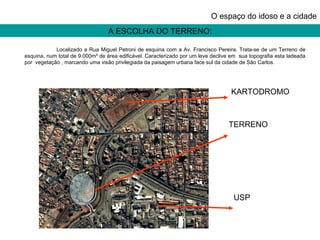 A ESCOLHA DO TERRENO: O espaço do idoso e a cidade Localizado a Rua Miguel Petroni de esquina com a Av. Francisco Pereira. Trata-se de um Terreno de esquina, num total de 9.000m² de área edificável. Caracterizado por um leve declive em  sua topografia esta ladeada por  vegetação , marcando uma visão privilegiada da paisagem urbana face sul da cidade de São Carlos. TERRENO USP KARTODROMO 