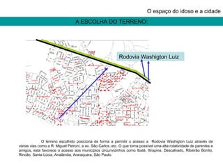 A ESCOLHA DO TERRENO: O espaço do idoso e a cidade O terreno escolhido posiciona de forma a permitir o acesso a  Rodovia Washigton Luiz através de várias vias como a R. Miguel Petroni, a av. São Carlos..etc. O que torna possível uma alta rotatividade de parentes e amigos, esta favorece o acesso aos municípios circunvizinhos como Ibaté, Itirapina, Descalvado, Ribeirão Bonito, Rincão, Santa Lúcia, Analândia, Araraquara, São Paulo.  Rodovia Washigton Luiz 