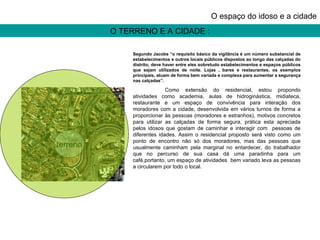 O TERRENO E A CIDADE : O espaço do idoso e a cidade terreno Segundo Jacobs “o requisito básico da vigilância é um número substancial de estabelecimentos e outros locais públicos dispostos ao longo das calçadas do distrito; deve haver entre eles sobretudo estabelecimentos e espaços públicos que sejam utilizados de noite. Lojas , bares e restaurantes, os exemplos principais, atuam de forma bem variada e complexa para aumentar a segurança nas calçadas”. Como extensão do residencial, estou propondo atividades como academia, aulas de hidroginástica, midiateca, restaurante e um espaço de convivência para interação dos moradores com a cidade, desenvolvida em vários turnos de forma a proporcionar às pessoas (moradores e estranhos), motivos concretos para utilizar as calçadas de forma segura, prática esta apreciada pelos idosos que gostam de caminhar e interagir com  pessoas de diferentes idades. Assim o residencial proposto será visto como um ponto de encontro não só dos moradores, mas das pessoas que usualmente caminham pela marginal no entardecer, do trabalhador que no percurso de sua casa dá uma paradinha para um café,portanto, um espaço de atividades  bem variado leva as pessoas a circularem por todo o local. 