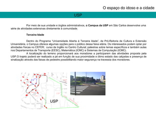 USP O espaço do idoso e a cidade Por meio de sua unidade e órgãos administrativos,  o Campus da USP  em São Carlos desenvolve uma série de atividades extensivas diretamente à comunidade.    Terceira Idade   Dentro do Programa “Universidade Aberta à Terceira Idade”, da Pró-Reitoria de Cultura e Extensão Universitária, o Campus oferece algumas opções para o público dessa faixa etária. Os interessados podem optar por atividades físicas no CEFER;  curso de Inglês no Centro Cultural; palestras sobre temas específicos e também aulas nos Departamentos de Transporte (EESC), Matemática (ICMC) e Sistemas de Computação (ICMC).  A localização do terreno proporcionará aos moradores a participarem das atividades proposta pela USP.O trajeto poderá ser realizado a pé em função de sua proximidade e ótimo estado das calçadas e presença de sinalização através das faixas de pedestre possibilitando maior segurança na travessia dos moradores.  USP 
