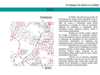 SESC O espaço do idoso e a cidade O SESC, hoje oferece aos grupos de convivência dos idosos várias atividades como a oportunidade para biblioteca existente na unidade, além de cursos e seminários sobre temas relacionados à condição do idoso na sociedade, palestras de orientação e atualização sobre previdência social, assuntos jurídicos, saúde e outros temas interessantes.  Sessões de cinema e teatro, oficinas de criação e atividades de expressão artística, como a formação de corais ou conjuntos musicais e a realização de exposições de arte tornaram-se instrumentos importantes no despertar dos participantes para a vida cultural – a descoberta de um mundo completamente novo para muitos deles.  Dessa forma a localização do terreno escolhido permite um fácil acesso, através da Av. Francisco Pereira Lopes, chegando na Av. Comendador Alfredo Mafei onde se situa o SESC da cidade de São Carlos.  Trata-se de um percurso agradável para ser realizado a pé uma vez que é o meio de locomoção adotado pela maioria dos idosos que gostam de se exercitarem e também podem fazer uso de automóvel e transporte público. SESC TERRENO 