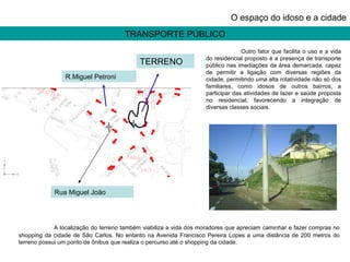 TRANSPORTE PÚBLICO O espaço do idoso e a cidade Outro fator que facilita o uso e a vida do residencial proposto é a presença de transporte público nas imediações da área demarcada, capaz de permitir a ligação com diversas regiões da cidade, permitindo uma alta rotatividade não só dos familiares, como idosos de outros bairros, a participar das atividades de lazer e saúde proposta no residencial, favorecendo a integração de diversas classes sociais.  TERRENO R.Miguel Petroni Rua Miguel João  A localização do terreno também viabiliza a vida dos moradores que apreciam caminhar e fazer compras no shopping da cidade de São Carlos. No entanto na Avenida Francisco Pereira Lopes a uma distância de 200 metros do terreno possui um ponto de ônibus que realiza o percurso até o shopping da cidade. 