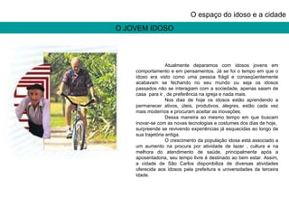 O JOVEM IDOSO O espaço do idoso e a cidade Atualmente deparamos com idosos jovens em comportamento e em pensamentos. Já se foi o tempo em que o idoso era visto como uma pessoa frágil e conseqüentemente acabavam se fechando no seu mundo ou seja os idosos passados não se interagiam com a sociedade, apenas saiam de casa  para ir , de preferência na igreja e nada mais. Nos dias de hoje os idosos estão aprendendo a permanecer ativos, úteis, produtivos, alegres, estão cada vez mais modernos e procuram aceitar as inovações. Dessa maneira ao mesmo tempo em que buscam inovar-se com as novas tecnologias e costumes dos dias de hoje,  surpreende se revivendo experiências já esquecidas ao longo de sua trajetória antiga. O crescimento da população idosa está associado a um aumento na procura por atividade de lazer , cultura e na melhora do atendimento de saúde, principalmente após a aposentadoria, seu tempo livre é destinado ao bem estar. Assim, a cidade de São Carlos disponibiliza de diversas atividades oferecida aos idosos pela prefeitura e universidades da terceira idade. 