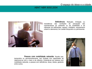 ABNT NBR 9050:2004 O espaço do idoso e a cidade   Pessoa com mobilidade reduzida : Aquela que, temporária ou permanentemente, tem limitada sua capacidade de relacionar-se com o meio e de utilizá-lo. Entende-se por pessoa com mobilidade reduzida, a pessoa com deficiência, idosa, obesa, gestante entre outros.   Deficiência : Redução, limitação ou inexistência das condições de percepção das características do ambiente ou de mobilidade e de utilização de edificações, espaço, mobiliário, equipamento urbano e elementos, em caráter temporário ou permanente. 