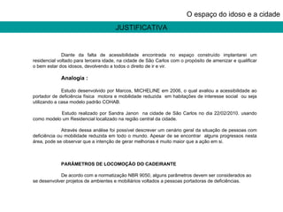 JUSTIFICATIVA O espaço do idoso e a cidade Diante da falta de acessibilidade encontrada no espaço construído implantarei um residencial voltado para terceira idade, na cidade de São Carlos com o propósito de amenizar e qualificar o bem estar dos idosos, devolvendo a todos o direito de ir e vir. Analogia : Estudo desenvolvido por Marcos, MICHELINE em 2006, o qual avaliou a acessibilidade ao portador de deficiência física  motora e mobilidade reduzida  em habitações de interesse social  ou seja utilizando a casa modelo padrão COHAB. Estudo realizado por Sandra Janon  na cidade de São Carlos no dia 22/02/2010. usando como modelo um Residencial localizado na região central da cidade.  Através dessa análise foi possível descrever um cenário geral da situação de pessoas com deficiência ou mobilidade reduzida em todo o mundo. Apesar de se encontrar  alguns progressos nesta área, pode se observar que a intenção de gerar melhorias é muito maior que a ação em si. PARÂMETROS DE LOCOMOÇÃO DO CADEIRANTE De acordo com a normatização NBR 9050, alguns parâmetros devem ser considerados ao se desenvolver projetos de ambientes e mobiliários voltados a pessoas portadoras de deficiências. 