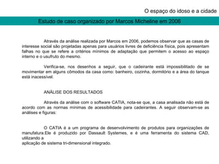 Estudo de caso organizado por Marcos Micheline em 2006 O espaço do idoso e a cidade Através da análise realizada por Marcos em 2006, podemos observar que as casas de interesse social são projetadas apenas para usuários livres de deficiência física, pois apresentam falhas no que se refere a critérios mínimos de adaptação que permitem o acesso ao espaço interno e o usufruto do mesmo.  Verifica-se, nos desenhos a seguir, que o cadeirante está impossibilitado de se movimentar em alguns cômodos da casa como: banheiro, cozinha, dormitório e a área do tanque está inacessível. ANÁLISE DOS RESULTADOS  Através da análise com o software CATIA, nota-se que, a casa analisada não está de acordo com as normas mínimas de acessibilidade para cadeirantes. A seguir observam-se as análises e figuras: O CATIA é a um programa de desenvolvimento de produtos para organizações de manufatura.Ele é produzido por Dassault Systemes, e é uma ferramenta do sistema CAD, utilizando a aplicação de sistema tri-dimensional integrado. 