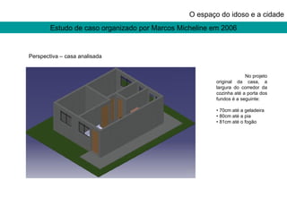 Estudo de caso organizado por Marcos Micheline em 2006 O espaço do idoso e a cidade Perspectiva – casa analisada No projeto original da casa, a largura do corredor da cozinha até a porta dos fundos é a seguinte: •  70cm até a geladeira •  80cm até a pia •  81cm até o fogão 