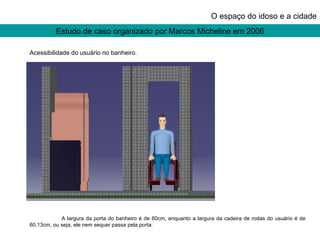 Estudo de caso organizado por Marcos Micheline em 2006 O espaço do idoso e a cidade Acessibilidade do usuário no banheiro. A largura da porta do banheiro é de 60cm, enquanto a largura da cadeira de rodas do usuário é de 60,13cm, ou seja, ele nem sequer passa pela porta. 