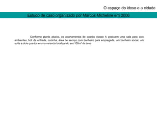 Estudo de caso organizado por Marcos Micheline em 2006 O espaço do idoso e a cidade Conforme planta abaixo, os apartamentos de padrão classe A possuem uma sala para dois ambientes, hol. de entrada, cozinha, área de serviço com banheiro para empregada, um banheiro social, um suíte e dois quartos e uma varanda totalizando em 100m² de área. 