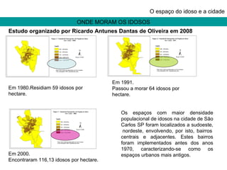 ONDE MORAM OS IDOSOS O espaço do idoso e a cidade Em 1980.Residiam 59 idosos por hectare. Em 1991. Passou a morar 64 idosos por hectare. Em 2000. Encontraram 116,13 idosos por hectare. Os espaços com maior densidade populacional de idosos na cidade de São Carlos SP foram localizados a sudoeste,  nordeste, envolvendo, por isto, bairros centrais e adjacentes. Estes bairros foram implementados antes dos anos 1970, caracterizando-se como os espaços urbanos mais antigos. Estudo organizado por Ricardo Antunes Dantas de Oliveira em 2008 