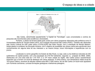 O espaço do idoso e a cidade   São Carlos, denominada popularmente “a Capital da Tecnologia”, suas universidades e centros de pesquisas são reconhecidos pela excelência e diversidade..  Portanto, a classe da terceira idade pode contar com vários programas oferecidos pela prefeitura como A Universidade Aberta da Terceira Idade (UATI), da Fundação Educacional São Carlos (FESC). Também são oferecidas pelo Centro Cultural da USP aulas sobre A EVOLUÇÃO das Artes Visuais, com a orientação de Renato Masson, artista plástico e professor da Educação Artística, com o objetivo de possibilitar aos idosos meios para aprofundar seus conhecimentos em alguma área de seu interesse e, ao mesmo tempo, trocar informações e experiências com os jovens. Localizada no centro geográfico do Estado de São Paulo, ou seja, está a uma distância rodoviária de 240 quilômetros da capital paulista, com uma população de 218.702 habitantes, segundo a (  projeção do IBGE, 2006), distribuídos em uma área total de 1.141 Km², é a 14ª maior cidade da região. São Carlos possui características especiais que a tornam um local de destaque sob vários aspectos. O clima ameno, com temperatura média anual de 19,6 graus Celsius, somando às atitudes médias entre 800 e 1000 metros, faz de São Carlos um local muito agradável com inúmeras cachoeiras, curiosas formações geológicas e belíssimas paisagens. A CIDADE 