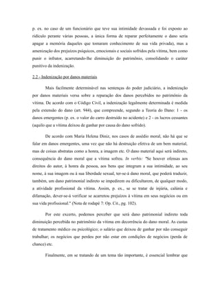 p. ex. no caso de um funcionário que teve sua intimidade devassada e foi exposto ao
ridículo perante várias pessoas, a única forma de reparar perfeitamente o dano seria
apagar a memória daqueles que tomaram conhecimento de sua vida privada), mas a
amenização dos prejuízos psíquicos, emocionais e sociais sofridos pela vítima, bem como
punir o infrator, acarretando-lhe diminuição do patrimônio, consolidando o caráter
punitivo da indenização.
2.2 - Indenização por danos materiais
Mais facilmente determinável nas sentenças do poder judiciário, a indenização
por danos materiais versa sobre a reparação dos danos percebidos no patrimônio da
vítima. De acordo com o Código Civil, a indenização legalmente determinada é medida
pela extensão do dano (art. 944), que compreende, segundo a Teoria do Dano: 1 - os
danos emergentes (p. ex. o valor do carro destruído no acidente) e 2 - os lucros cessantes
(aquilo que a vítima deixou de ganhar por causa do dano sofrido).
De acordo com Maria Helena Diniz, nos casos de assédio moral, não há que se
falar em danos emergentes, uma vez que não há destruição efetiva de um bem material,
mas de coisas abstratas como a honra, a imagem etc. O dano material aqui será indireto,
consequência do dano moral que a vítima sofreu. In verbis: "Se houver ofensas aos
direitos do autor, à honra da pessoa, aos bens que integram a sua intimidade, ao seu
nome, à sua imagem ou à sua liberdade sexual, ter-se-á dano moral, que poderá traduzir,
também, um dano patrimonial indireto se impedirem ou dificultarem, de qualquer modo,
a atividade profissional da vítima. Assim, p. ex., se se tratar de injúria, calúnia e
difamação, dever-se-á verificar se acarretou prejuízos à vítima em seus negócios ou em
sua vida profissional." (Nota de rodapé 7: Op. Cit., pg. 102).
Por este excerto, podemos perceber que será dano patrimonial indireto toda
diminuição percebida no patrimônio da vítima em decorrência do dano moral. As custas
de tratamento médico ou psicológico; o salário que deixou de ganhar por não conseguir
trabalhar; os negócios que perdeu por não estar em condições de negócios (perda de
chance) etc.
Finalmente, em se tratando de um tema tão importante, é essencial lembrar que
 