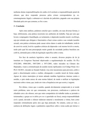 nenhuma destas responsabilizações de cunho civil excluem a responsabilização penal do
ofensor, que deve responder processo pelos crimes correspondentes (p. ex.
constrangimento ilegal) e submeter-se à decisão do judiciário, pagando com sua própria
liberdade pelo erro que cometeu, se for o caso.
3 - Conclusão
Após estas análises, podemos concluir que o assédio, em suas diversas formas, é
hoje, infelizmente, uma prática recorrente nos ambientes de trabalho. Seja por atos que
levem o empregado à humilhação, ao isolamento, à depressão (assédio moral e mobbing),
seja por atitudes que obrigam o funcionário a fazer coisas contra a sua vontade (assédio
sexual), esta prática criminosa pode causar sérios danos à saúde do trabalhador, isolá-lo
do convívio social, levá-lo a quadros crônicos de depressão e até mesmo levá-lo a morte,
razão pelo qual há uma preocupação muito grande da sociedade jurídica brasileira em
coibí-la, alertando para a falta de legislação específica sobre o tema.
Em face da ausência legislativa sobre o assunto, diversos projetos de lei já
tramitam no Congresso Nacional objetivando a regulamentação do assédio. Os PLs
4742/2001, 4960/2001, 5887/2001 e 5971/2001, todos iniciados na Câmara dos
Deputados, visam a criminalização do assédio moral, tipificando-o no Código Penal. Já o
PLS 136/2011, iniciado no Senado Federal, visa criar mecanismos para prevenir, coibir e
punir a discriminação contra a mulher, abrangendo o assédio moral de forma ampla.
Apesar de vários municípios já terem adotado medidas legislativas internas contra o
assédio, o país ainda carece de uma norma federal, de modo a unificar as legislações
nacionais sobre o tema, que, tendo em vista a frequência com que ocorre, é urgente.
Por último, vimos que o assédio, quando devidamente comprovado (e aí reside
outro problema, uma vez que comumente, nos processos, confronta-se a palavra do
ofendido com a do ofensor, sem que outro companheiro de trabalho tenha se prestado a
testemunhar, e graças ao in dubio pro reo o querelado sai ileso), enseja responsabilidade
civil e penal, devendo o ofensor indenizar material e moralmente a vítima, bem como
responder criminalmente pelos atos que haja praticado. No entanto, como já visto, a
carência de definições legais e parâmetros específicos sobre o tema acaba por deixar o
 