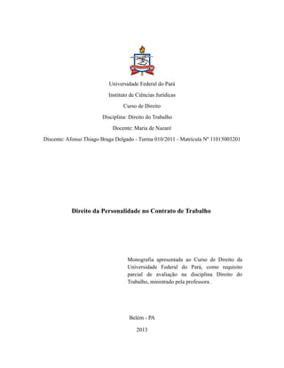 Universidade Federal do Pará
Instituto de Ciências Jurídicas
Curso de Direito
Disciplina: Direito do Trabalho
Docente: Maria de Nazaré
Discente: Afonso Thiago Braga Delgado - Turma 010/2011 - Matrícula Nº 11015003201
Direito da Personalidade no Contrato de Trabalho
Monografia apresentada ao Curso de Direito da
Universidade Federal do Pará, como requisito
parcial de avaliação na disciplina Direito do
Trabalho, ministrado pela professora .
Belém - PA
2013
 