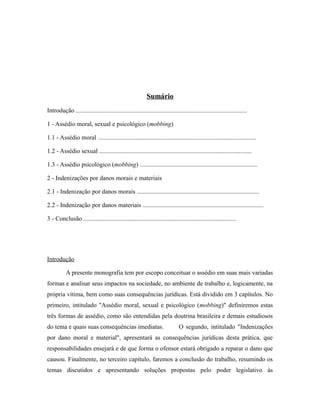 Sumário
Introdução .............................................................................................................
1 - Assédio moral, sexual e psicológico (mobbing)
1.1 - Assédio moral .....................................................................................................
1.2 - Assédio sexual .................................................................................................
1.3 - Assédio psicológico (mobbing) ...........................................................................
2 - Indenizações por danos morais e materiais
2.1 - Indenização por danos morais ..............................................................................
2.2 - Indenização por danos materiais .............................................................................
3 - Conclusão .................................................................................................
Introdução
A presente monografia tem por escopo conceituar o assédio em suas mais variadas
formas e analisar seus impactos na sociedade, no ambiente de trabalho e, logicamente, na
própria vítima, bem como suas consequências jurídicas. Está dividido em 3 capítulos. No
primeiro, intitulado "Assédio moral, sexual e psicológico (mobbing)" definiremos estas
três formas de assédio, como são entendidas pela doutrina brasileira e demais estudiosos
do tema e quais suas consequências imediatas. O segundo, intitulado "Indenizações
por dano moral e material", apresentará as consequências jurídicas desta prática, que
responsabilidades ensejará e de que forma o ofensor estará obrigado a reparar o dano que
causou. Finalmente, no terceiro capítulo, faremos a conclusão do trabalho, resumindo os
temas discutidos e apresentando soluções propostas pelo poder legislativo às
 