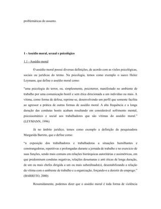 problemáticas do assunto.
1 - Assédio moral, sexual e psicológico
1.1 - Assédio moral
O assédio moral possui diversas definições, de acordo com as visões psicológicas,
sociais ou jurídicas do termo. Na psicologia, temos como exemplo o sueco Heinz
Leymann, que define o assédio moral como:
"uma psicologia do terror, ou, simplesmente, psicoterror, manifestado no ambiente de
trabalho por uma comunicação hostil e sem ética direcionada a um indivíduo ou mais. A
vítima, como forma de defesa, reprime-se, desenvolvendo um perfil que somente facilita
ao agressor a prática de outras formas de assédio moral. A alta frequência e a longa
duração das condutas hostis acabam resultando em considerável sofrimento mental,
psicossomático e social aos trabalhadores que são vítimas do assédio moral.”
(LEYMANN, 1996)
Já no âmbito jurídico, temos como exemplo a definição da pesquisadora
Margarida Barreto, que o define como:
“a exposição dos trabalhadores e trabalhadoras a situações humilhantes e
constrangedoras, repetitivas e prolongadas durante a jornada de trabalho e no exercício de
suas funções, sendo mais comuns em relações hierárquicas autoritárias e assimétricas, em
que predominam condutas negativas, relações desumanas e anti éticas de longa duração,
de um ou mais chefes dirigida a um ou mais subordinado(s), desestabilizando a relação
da vítima com o ambiente de trabalho e a organização, forçando-o a desistir do emprego.”
(BARRETO, 2000)
Resumidamente, podemos dizer que o assédio moral é toda forma de violência
 