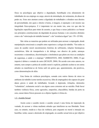 física ou psicológica que objetive a degradação, humilhação e/ou afastamento do
trabalhador do seu emprego ou cargo, através da intimidação, do isolamento, do abuso de
poder etc. Estes atos atentam contra a dignidade do trabalhador e ofendem seus direitos
de personalidade, tais quais o direito à honra, à imagem, à reputação e até mesmo sua
integridade físico-psíquica. E é importante ter em mente isto, uma vez que não há
legislações específicas para tratar do assunto, o que força o nosso judiciário a se basear
nos princípios constitucionais da dignidade da pessoa humana e em conceitos abstratos
como o da "valorização do trabalho humano" e da "existência digna" (art. 170 - CF/88).
São várias as maneiras que podem ser utilizadas para acossar o empregado, desde
manipulações emocionais a complôs entre superiores e colegas de trabalho. "Em todos os
casos de assédio moral encontraremos histórias de sofrimento, relações hierárquicas
assimétricas, falta de transparência e de diálogo, uso abusivo de poder, ameaças
recorrentes e sistemáticas, discriminações e intolerância que põem em risco as condições
de segurança, a saúde e o emprego." (HIRIGOYEN, 2002; BARRETO, 2000). O que
importa é dobrar a vontade do outro (SCIALPI, 2004). De acordo com estes autores, no
entanto, nem sempre a prática do assédio moral é explícita, podendo ocultar-se em outras
atitudes ou manifestar-se de forma sutil em gestos que, aparentemente, são positivos,
como demonstrações de afeto.
Esta forma de violência psicológica, somada com outros fatores de stress no
ambiente de trabalho (como tarefas excessivas, falta de empregados) são capazes de gerar
danos graves à saúde do trabalhador, levando à depressão, irritações, demissões
"voluntárias", isolamento social e em alguns casos extremos até ao suicídio. Pode haver
também violência física, como agressões, empurrões, chacoalhões, batidas de porta na
cara, causar danos físicos pessoais ou a objetos ligados à vítima etc.
1.2 - Assédio Sexual
Assim como o assédio moral, o assédio sexual é uma forma de imposição da
vontade, de acossar a vítima mediante atitudes que interferem na sua liberdade. Neste
caso, no entanto, muda-se o foco da violência, pois enquanto no moral a intenção era
humilhar, isolar, causar a demissão do empregado, no assédio sexual tem-se por objetivo
 