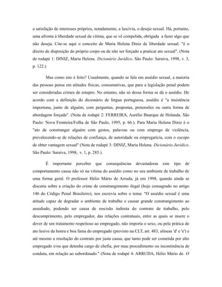 a satisfação de interesses próprios, notadamente, a lascívia, o desejo sexual. Há, portanto,
uma afronta à liberdade sexual da vítima, que se vê compelida, obrigada a fazer algo que
não deseja. Cite-se aqui o conceito de Maria Helena Diniz de liberdade sexual: "é o
direito de disposição do próprio corpo ou de não ser forçado a praticar ato sexual". (Nota
de rodapé 1: DINIZ, Maria Helena. Dicionário Jurídico. São Paulo: Saraiva, 1998, v. 3,
p. 122.)
Mas como isto é feito? Usualmente, quando se fala em assédio sexual, a maioria
das pessoas pensa em atitudes físicas, consumativas, que para a legislação penal podem
ser consideradas crimes de estupro. No entanto, não só dessa forma se dá o assédio. De
acordo com a definição do dicionário de língua portuguesa, assédio é "a insistência
importuna, junto de alguém, com perguntas, propostas, pretensões ou outra forma de
abordagem forçada". (Nota de rodapé 2: FERREIRA, Aurélio Buarque de Holanda. São
Paulo: Nova Fronteira/Folha de São Paulo, 1995, p. 66.). Para Maria Helena Diniz é o
"ato de constranger alguém com gestos, palavras ou com emprego de violência,
prevalecendo-se de relações de confiança, de autoridade ou empregatícia, com o escopo
de obter vantagem sexual" (Nota de rodapé 3: DINIZ, Maria Helena. Dicionário Jurídico.
São Paulo: Saraiva, 1998, v. 1, p. 285.).
É importante perceber que consequências devastadoras este tipo de
comportamento causa não só na vitima do assédio como no seu ambiente de trabalho de
uma forma geral. O professor Hélio Mário de Arruda, já em 1998, quando ainda se
discutia sobre a criação do crime de constrangimento ilegal (hoje consagrado no artigo
146 do Código Penal Brasileiro), nos escrevia sobre o tema: "O assédio sexual é uma
atitude capaz de degradar o ambiente de trabalho e causar grande constrangimento ao
assediado, podendo ser causa de rescisão indireta do contrato de trabalho, pelo
descumprimento, pelo empregador, das relações contratuais, entre as quais se insere o
dever de um tratamento respeitoso ao empregado, não importa o sexo, ou pela prática de
ato lesivo da honra e boa fama do empregado (previsto na CLT, art. 483, alíneas 'd' e 'e') e
até mesmo a resolução do contrato por justa causa, que tanto pode ser cometida por alto
empregado e/ou que detenha cargo de chefia, por mau procedimento ou incontinência de
conduta, em relação ao subordinado." (Nota de rodapé 4: ARRUDA, Hélio Mário de. O
 