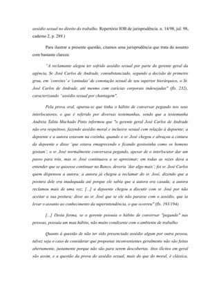 assédio sexual no direito do trabalho. Repertório IOB de jurisprudência. n. 14/98, jul. 98,
caderno 2, p. 289.)
Para ilustrar a presente questão, citamos uma jurisprudência que trata do assunto
com bastante clareza:
“A reclamante alegou ter sofrido assédio sexual por parte do gerente geral da
agência, Sr. José Carlos de Andrade, consubstanciado, segundo a decisão de primeiro
grau, em ’convites’ e 'cantadas’ de conotação sexual de seu superior hierárquico, o Sr.
José Carlos de Andrade, até mesmo com carícias corporais indesejadas" (fls. 232),
caracterizando “assédio sexual por chantagem".
Pela prova oral, apurou-se que tinha o hábito de conversar pegando nos seus
interlocutores, o que é referido por diversas testemunhas, sendo que a testemunha
Andreia Talita Machado Pinto informou que "o gerente geral José Carlos de Andrade
não era respeitoso, fazendo assédio moral e inclusive sexual com relação à depoente; a
depoente e a autora estavam na cozinha, quando o sr. José chegou e abraçou a cintura
da depoente e disse ‘que estava emagrecendo e ficando gostosinha como os homens
gostam’; o sr. José normalmente conversava pegando, apesar de o interlocutor dar um
passo para trás, mas sr. José continuava a se aproximar; em todas as vezes dava a
entender que se quisesse continuar no Banco, deveria ‘dar algo mais’; foi sr. José Carlos
quem dispensou a autora; a autora já chegou a reclamar do sr. José, dizendo que a
postura dele era inadequada até porque ele sabia que a autora era casada; a autora
reclamou mais de uma vez; [...] a depoente chegou a discutir com sr. José por não
aceitar a sua postura; disse ao sr. José que se ele não parasse com o assédio, que ia
levar o assunto ao conhecimento da superintendência, o que ocorreu" (fls. 193/194).
[...] Desta forma, se o gerente possuía o hábito de conversar "pegando" nas
pessoas, possuía um mau hábito, não muito condizente com o ambiente de trabalho.
Quanto à questão de não ter sido presenciado assédio algum por outra pessoa,
talvez seja o caso de considerar que propostas inconvenientes geralmente não são feitas
abertamente, justamente porque não são para serem descobertas. Atos ilícitos em geral
são assim, e a questão da prova do assédio sexual, mais do que do moral, é clássica,
 