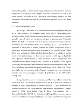 diversos bens jurídicos e direitos inerentes à pessoa humana: seu direito ao livre exercício
da profissão, sua dignidade, honra, imagem, intimidade, liberdade sexual, saúde e, em
casos extremos, até mesmo a vida. Todas essas lesões ensejam reparação, ou mais
comumente, indenização, que se divide em duas formas: por danos morais e por danos
materiais.
2.1 - Indenização por danos morais
Via de regra a mais difícil de se estabelecer nas decisões do poder judiciário, por
ser de caráter abstrato, a indenização por danos morais objetiva a reparação do dano
sofrido no âmbito subjetivo da vítima, tentando de alguma forma mensurar os prejuízos
causados a ela pela ofensa aos seus direitos, tais quais os elencados pela Constituição
Federal (Art. 5º, V - é assegurado o direito de resposta, proporcional ao agravo, além da
indenização por dano material, moral ou à imagem; [...] e X - são invioláveis a
intimidade, a vida privada, a honra e a imagem das pessoas, assegurado o direito a
indenização pelo dano material ou moral decorrente de sua violação;) e pelo Código
Civil, como explicado por Hádassa Dolores Bonilha Ferreira: “a solução do assédio
moral através de indenização por danos morais encontra respaldo legal na legislação
civil, aplicável subsidiariamente na seara trabalhista. A nova principiologia civil
determina que os contratos de modo geral – incluindo os de trabalho – sejam regidos
desde a pré-contratação até a pós-contratação pelos princípios basilares da eticidade, boa-
fé, sociabilidade e operabilidade. Isto é depreendido do art. 422 do Código Civil Vigente
que dispõe que 'os contratantes estão obrigados a guardar, assim na conclusão do
contrato, como em sua execução, os princípios de probidade e boa-fé'." (FERREIRA,
2010, p. 119).
É importante frisar que, nos ensinamentos de Maria Helena Diniz, o intuito da
indenização não é o de compensar dor com dinheiro, mas de "neutralizar os sentimentos
negativos (...) pela superveniência de sensações positivas (...), pois possibilitaria ao
ofendido algum prazer que, em certa medida, poderia atenuar seu sofrimento". (Nota de
rodapé 6: DINIZ, Maria Helena. Curso de Direito Civil Brasileiro, vol. 7:
Responsabilidade Civil. 26ª Ed. São Paulo: Saraiva, 2012, p. 128.). Assim, vemos que a
indenização não busca a exata reparação do dano causado (já que isto é impossível, como
 