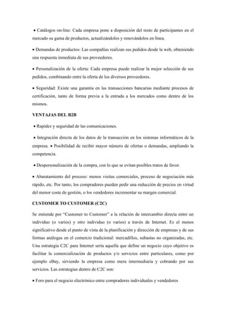 • Catálogos on-line: Cada empresa pone a disposición del resto de participantes en el
mercado su gama de productos, actualizándolos y renovándolos en línea.
• Demandas de productos: Las compañías realizan sus pedidos desde la web, obteniendo
una respuesta inmediata de sus proveedores.
• Personalización de la oferta: Cada empresa puede realizar la mejor selección de sus
pedidos, combinando entre la oferta de los diversos proveedores.
• Seguridad: Existe una garantía en las transacciones bancarias mediante procesos de
certificación, tanto de forma previa a la entrada a los mercados como dentro de los
mismos.
VENTAJAS DEL B2B
• Rapidez y seguridad de las comunicaciones.
• Integración directa de los datos de la transacción en los sistemas informáticos de la
empresa. • Posibilidad de recibir mayor número de ofertas o demandas, ampliando la
competencia.
• Despersonalización de la compra, con lo que se evitan posibles tratos de favor.
• Abaratamiento del proceso: menos visitas comerciales, proceso de negociación más
rápido, etc. Por tanto, los compradores pueden pedir una reducción de precios en virtud
del menor coste de gestión, o los vendedores incrementar su margen comercial.
CUSTOMER TO CUSTOMER (C2C)
Se entiende por “Customer to Customer” a la relación de intercambio directa entre un
individuo (o varios) y otro individuo (o varios) a través de Internet. Es el menos
significativo desde el punto de vista de la planificación y dirección de empresas y de sus
formas análogas en el comercio tradicional: mercadillos, subastas no organizadas, etc.
Una estrategia C2C para Internet sería aquella que define un negocio cuyo objetivo es
facilitar la comercialización de productos y/o servicios entre particulares, como por
ejemplo eBay, sirviendo la empresa como mera intermediaria y cobrando por sus
servicios. Las estrategias dentro de C2C son:
• Foro para el negocio electrónico entre compradores individuales y vendedores
 