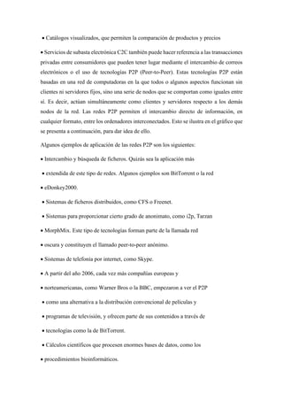 • Catálogos visualizados, que permiten la comparación de productos y precios
• Servicios de subasta electrónica C2C también puede hacer referencia a las transacciones
privadas entre consumidores que pueden tener lugar mediante el intercambio de correos
electrónicos o el uso de tecnologías P2P (Peer-to-Peer). Estas tecnologías P2P están
basadas en una red de computadoras en la que todos o algunos aspectos funcionan sin
clientes ni servidores fijos, sino una serie de nodos que se comportan como iguales entre
sí. Es decir, actúan simultáneamente como clientes y servidores respecto a los demás
nodos de la red. Las redes P2P permiten el intercambio directo de información, en
cualquier formato, entre los ordenadores interconectados. Esto se ilustra en el gráfico que
se presenta a continuación, para dar idea de ello.
Algunos ejemplos de aplicación de las redes P2P son los siguientes:
• Intercambio y búsqueda de ficheros. Quizás sea la aplicación más
• extendida de este tipo de redes. Algunos ejemplos son BitTorrent o la red
• eDonkey2000.
• Sistemas de ficheros distribuidos, como CFS o Freenet.
• Sistemas para proporcionar cierto grado de anonimato, como i2p, Tarzan
• MorphMix. Este tipo de tecnologías forman parte de la llamada red
• oscura y constituyen el llamado peer-to-peer anónimo.
• Sistemas de telefonía por internet, como Skype.
• A partir del año 2006, cada vez más compañías europeas y
• norteamericanas, como Warner Bros o la BBC, empezaron a ver el P2P
• como una alternativa a la distribución convencional de películas y
• programas de televisión, y ofrecen parte de sus contenidos a través de
• tecnologías como la de BitTorrent.
• Cálculos científicos que procesen enormes bases de datos, como los
• procedimientos bioinformáticos.
 