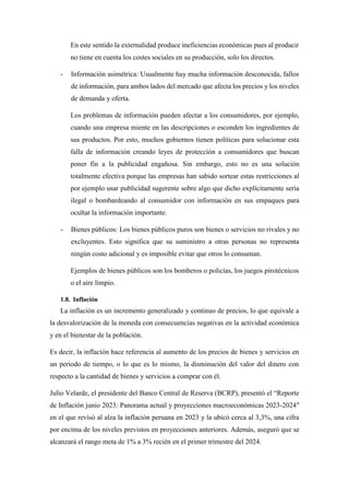 En este sentido la externalidad produce ineficiencias económicas pues al producir
no tiene en cuenta los costes sociales en su producción, solo los directos.
- Información asimétrica: Usualmente hay mucha información desconocida, fallos
de información, para ambos lados del mercado que afecta los precios y los niveles
de demanda y oferta.
Los problemas de información pueden afectar a los consumidores, por ejemplo,
cuando una empresa miente en las descripciones o esconden los ingredientes de
sus productos. Por esto, muchos gobiernos tienen políticas para solucionar esta
falla de información creando leyes de protección a consumidores que buscan
poner fin a la publicidad engañosa. Sin embargo, esto no es una solución
totalmente efectiva porque las empresas han sabido sortear estas restricciones al
por ejemplo usar publicidad sugerente sobre algo que dicho explícitamente sería
ilegal o bombardeando al consumidor con información en sus empaques para
ocultar la información importante.
- Bienes públicos: Los bienes públicos puros son bienes o servicios no rivales y no
excluyentes. Esto significa que su suministro a otras personas no representa
ningún costo adicional y es imposible evitar que otros lo consuman.
Ejemplos de bienes públicos son los bomberos o policías, los juegos pirotécnicos
o el aire limpio.
1.8. Inflación
La inflación es un incremento generalizado y continuo de precios, lo que equivale a
la desvalorización de la moneda con consecuencias negativas en la actividad económica
y en el bienestar de la población.
Es decir, la inflación hace referencia al aumento de los precios de bienes y servicios en
un periodo de tiempo, o lo que es lo mismo, la disminución del valor del dinero con
respecto a la cantidad de bienes y servicios a comprar con él.
Julio Velarde, el presidente del Banco Central de Reserva (BCRP), presentó el “Reporte
de Inflación junio 2023: Panorama actual y proyecciones macroeconómicas 2023-2024″
en el que revisó al alza la inflación peruana en 2023 y la ubicó cerca al 3,3%, una cifra
por encima de los niveles previstos en proyecciones anteriores. Además, aseguró que se
alcanzará el rango meta de 1% a 3% recién en el primer trimestre del 2024.
 