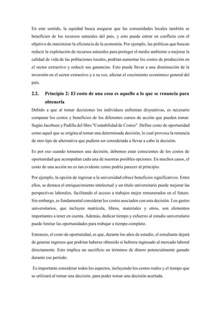 En este sentido, la equidad busca asegurar que las comunidades locales también se
beneficien de los recursos naturales del país, y esto puede entrar en conflicto con el
objetivo de maximizar la eficiencia de la economía. Por ejemplo, las políticas que buscan
reducir la explotación de recursos naturales para proteger el medio ambiente o mejorar la
calidad de vida de las poblaciones locales, podrían aumentar los costos de producción en
el sector extractivo y reducir sus ganancias. Esto puede llevar a una disminución de la
inversión en el sector extractivo y a su vez, afectar el crecimiento económico general del
país.
2.2. Principio 2: El costo de una cosa es aquello a lo que se renuncia para
obtenerla
Debido a que al tomar decisiones los individuos enfrentan disyuntivas, es necesario
comparar los costos y beneficios de los diferentes cursos de acción que pueden tomar.
Según Jacobsen y Padilla del libro "Contabilidad de Costos". Define costo de oportunidad
como aquel que se origina al tomar una determinada decisión, lo cual provoca la renuncia
de otro tipo de alternativa que pudiera ser considerada a llevar a cabo la decisión.
Es por eso cuando tomamos una decisión, debemos estar conscientes de los costos de
oportunidad que acompañan cada una de nuestras posibles opciones. En muchos casos, el
costo de una acción no es tan evidente como podría parecer al principio.
Por ejemplo, la opción de ingresar a la universidad ofrece beneficios significativos. Entre
ellos, se destaca el enriquecimiento intelectual y un título universitario puede mejorar las
perspectivas laborales, facilitando el acceso a trabajos mejor remunerados en el futuro.
Sin embargo, es fundamental considerar los costos asociados con esta decisión. Los gastos
universitarios, que incluyen matrícula, libros, materiales y otros, son elementos
importantes a tener en cuenta. Además, dedicar tiempo y esfuerzo al estudio universitario
puede limitar las oportunidades para trabajar a tiempo completo.
Entonces, el costo de oportunidad, es que, durante los años de estudio, el estudiante dejará
de generar ingresos que podrían haberse obtenido si hubiera ingresado al mercado laboral
directamente. Esto implica un sacrificio en términos de dinero potencialmente ganado
durante ese período.
Es importante considerar todos los aspectos, incluyendo los costos reales y el tiempo que
se utilizará al tomar una decisión, para poder tomar una decisión acertada.
 