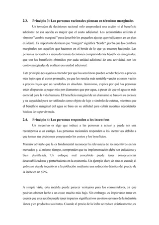 2.3. Principio 3: Las personas racionales piensan en términos marginales
Un tomador de decisiones racional solo emprenderá una acción si el beneficio
adicional de esa acción es mayor que el costo adicional. Los economistas utilizan el
término "cambio marginal" para describir los pequeños ajustes que realizamos en un plan
existente. Es importante destacar que "margen" significa "borde", por lo que los cambios
marginales son aquellos que hacemos en el borde de lo que ya estamos haciendo. Las
personas racionales a menudo toman decisiones comparando los beneficios marginales,
que son los beneficios obtenidos por cada unidad adicional de una actividad, con los
costos marginales de realizar esa unidad adicional.
Este principio nos ayuda a entender por qué las aerolíneas pueden vender boletos a precios
más bajos que el costo promedio, ya que les resulta más rentable vender asientos vacíos
a precios bajos que no venderlos en absoluto. Asimismo, explica por qué las personas
están dispuestas a pagar más por diamantes que por agua, a pesar de que el agua es más
esencial para la vida humana. El beneficio marginal de un diamante se basa en su escasez
y su capacidad para ser utilizado como objeto de lujo o símbolo de estatus, mientras que
el beneficio marginal del agua se basa en su utilidad para cubrir nuestras necesidades
básicas de supervivencia.
2.4. Principio 4: Las personas responden a los incentivos
Un incentivo es algo que induce a las personas a actuar y puede ser una
recompensa o un castigo. Las personas racionales responden a los incentivos debido a
que toman sus decisiones comparando los costos y los beneficios.
Mankiw advierte que la es fundamental reconocer la relevancia de los incentivos en los
mercados y, al mismo tiempo, comprender que su implementación debe ser cuidadosa y
bien planificada. Un enfoque mal concebido puede tener consecuencias
desestabilizadoras y perturbadoras en la economía. Un ejemplo claro de esto es cuando el
gobierno decide incentivar a la población mediante una reducción drástica del precio de
la leche en un 50%.
A simple vista, esta medida puede parecer ventajosa para los consumidores, ya que
podrían obtener leche a un costo mucho más bajo. Sin embargo, es importante tener en
cuenta que esta acción puede tener impactos significativos en otros sectores de la industria
láctea y en productos sustitutos. Cuando el precio de la leche se reduce drásticamente, es
 
