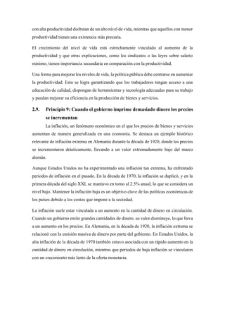 con alta productividad disfrutan de un alto nivel de vida, mientras que aquellos con menor
productividad tienen una existencia más precaria.
El crecimiento del nivel de vida está estrechamente vinculado al aumento de la
productividad y que otras explicaciones, como los sindicatos o las leyes sobre salario
mínimo, tienen importancia secundaria en comparación con la productividad.
Una forma para mejorar los niveles de vida, la política pública debe centrarse en aumentar
la productividad. Esto se logra garantizando que los trabajadores tengan acceso a una
educación de calidad, dispongan de herramientas y tecnología adecuadas para su trabajo
y puedan mejorar su eficiencia en la producción de bienes y servicios.
2.9. Principio 9: Cuando el gobierno imprime demasiado dinero los precios
se incrementan
La inflación, un fenómeno económico en el que los precios de bienes y servicios
aumentan de manera generalizada en una economía. Se destaca un ejemplo histórico
relevante de inflación extrema en Alemania durante la década de 1920, donde los precios
se incrementaron drásticamente, llevando a un valor extremadamente bajo del marco
alemán.
Aunque Estados Unidos no ha experimentado una inflación tan extrema, ha enfrentado
periodos de inflación en el pasado. En la década de 1970, la inflación se duplicó, y en la
primera década del siglo XXI, se mantuvo en torno al 2.5% anual, lo que se considera un
nivel bajo. Mantener la inflación baja es un objetivo clave de las políticas económicas de
los países debido a los costos que impone a la sociedad.
La inflación suele estar vinculada a un aumento en la cantidad de dinero en circulación.
Cuando un gobierno emite grandes cantidades de dinero, su valor disminuye, lo que lleva
a un aumento en los precios. En Alemania, en la década de 1920, la inflación extrema se
relacionó con la emisión masiva de dinero por parte del gobierno. En Estados Unidos, la
alta inflación de la década de 1970 también estuvo asociada con un rápido aumento en la
cantidad de dinero en circulación, mientras que periodos de baja inflación se vincularon
con un crecimiento más lento de la oferta monetaria.
 