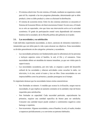 - El sistema colectivista: En este sistema, el Estado, mediante un organismo creado
para tal fin, responde a las tres preguntas planteadas, determinando qué se debe
producir, cómo se debe producir y cómo se efectuará la distribución.
- El sistema de economía mixta: Entre los dos sistemas anteriores se encuentra el
Sistema de Economía Mixta o de Intervencionismo Estatal. En este caso, el Estado
no es solo un espectador, sino que tiene una intervención activa en la actividad
económica. El grado de participación estatal varía dependiendo del momento
histórico de la sociedad y de la filosofía política del gobierno en el poder.
3.1. Las necesidades y su satisfacción
Cada individuo experimenta necesidades, es decir, carencias de elementos materiales o
inmateriales que son útiles para la vida o para alcanzar sus objetivos. Estas necesidades
se dividen generalmente en dos categorías: primarias y secundarias.
- Las necesidades primarias son fundamentales para la subsistencia de las personas
e incluyen aspectos como el hambre, la sed, el frío y el cansancio. Estas
necesidades deben ser atendidas de manera inmediata, ya que son vitales para la
supervivencia.
- Las necesidades secundarias, por otro lado, se originan a partir del desarrollo
cultural de las sociedades y abarcan actividades como escuchar la radio, ver
televisión, ir al cine, asistir al teatro y leer un libro. Estas necesidades no son
imprescindibles como las primarias y pueden postergarse en el tiempo.
Es importante destacar que las necesidades tienen ciertas características:
- Son ilimitadas en número: A medida que avanza la civilización, surgen nuevas
necesidades, lo que implica un aumento constante en la cantidad y tipo de bienes
requeridos para satisfacerlas.
- Son limitadas en capacidad: Cada necesidad particular, especialmente las
primarias, requiere una cantidad específica de bienes para ser satisfecha.
Consumir una cantidad mayor puede conducir a sentimientos negativos como
hartazgo o repulsión.
- Son recurrentes: Algunas necesidades, como el hambre, la sed y el sueño, tienden
a reaparecer periódicamente y se convierten en patrones habituales.
 