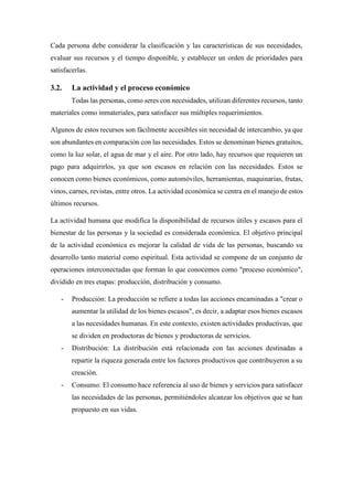Cada persona debe considerar la clasificación y las características de sus necesidades,
evaluar sus recursos y el tiempo disponible, y establecer un orden de prioridades para
satisfacerlas.
3.2. La actividad y el proceso económico
Todas las personas, como seres con necesidades, utilizan diferentes recursos, tanto
materiales como inmateriales, para satisfacer sus múltiples requerimientos.
Algunos de estos recursos son fácilmente accesibles sin necesidad de intercambio, ya que
son abundantes en comparación con las necesidades. Estos se denominan bienes gratuitos,
como la luz solar, el agua de mar y el aire. Por otro lado, hay recursos que requieren un
pago para adquirirlos, ya que son escasos en relación con las necesidades. Estos se
conocen como bienes económicos, como automóviles, herramientas, maquinarias, frutas,
vinos, carnes, revistas, entre otros. La actividad económica se centra en el manejo de estos
últimos recursos.
La actividad humana que modifica la disponibilidad de recursos útiles y escasos para el
bienestar de las personas y la sociedad es considerada económica. El objetivo principal
de la actividad económica es mejorar la calidad de vida de las personas, buscando su
desarrollo tanto material como espiritual. Esta actividad se compone de un conjunto de
operaciones interconectadas que forman lo que conocemos como "proceso económico",
dividido en tres etapas: producción, distribución y consumo.
- Producción: La producción se refiere a todas las acciones encaminadas a "crear o
aumentar la utilidad de los bienes escasos", es decir, a adaptar esos bienes escasos
a las necesidades humanas. En este contexto, existen actividades productivas, que
se dividen en productoras de bienes y productoras de servicios.
- Distribución: La distribución está relacionada con las acciones destinadas a
repartir la riqueza generada entre los factores productivos que contribuyeron a su
creación.
- Consumo: El consumo hace referencia al uso de bienes y servicios para satisfacer
las necesidades de las personas, permitiéndoles alcanzar los objetivos que se han
propuesto en sus vidas.
 