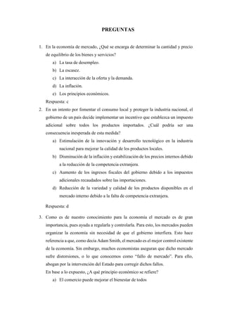 PREGUNTAS
1. En la economía de mercado, ¿Qué se encarga de determinar la cantidad y precio
de equilibrio de los bienes y servicios?
a) La tasa de desempleo.
b) La escasez.
c) La interacción de la oferta y la demanda.
d) La inflación.
e) Los principios económicos.
Respuesta: c
2. En un intento por fomentar el consumo local y proteger la industria nacional, el
gobierno de un país decide implementar un incentivo que establezca un impuesto
adicional sobre todos los productos importados. ¿Cuál podría ser una
consecuencia inesperada de esta medida?
a) Estimulación de la innovación y desarrollo tecnológico en la industria
nacional para mejorar la calidad de los productos locales.
b) Disminución de la inflación y estabilización de los precios internos debido
a la reducción de la competencia extranjera.
c) Aumento de los ingresos fiscales del gobierno debido a los impuestos
adicionales recaudados sobre las importaciones.
d) Reducción de la variedad y calidad de los productos disponibles en el
mercado interno debido a la falta de competencia extranjera.
Respuesta: d
3. Como es de nuestro conocimiento para la economía el mercado es de gran
importancia, pues ayuda a regularla y controlarla. Para esto, los mercados pueden
organizar la economía sin necesidad de que el gobierno interfiera. Esto hace
referencia a que, como decía Adam Smith, el mercado es el mejor control existente
de la economía. Sin embargo, muchos economistas aseguran que dicho mercado
sufre distorsiones, o lo que conocemos como “fallo de mercado”. Para ello,
abogan por la intervención del Estado para corregir dichos fallos.
En base a lo expuesto, ¿A qué principio económico se refiere?
a) El comercio puede mejorar el bienestar de todos
 