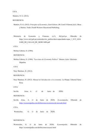 CITA
Mankiw, N. G. (2012).
REFERENCIA
Mankiw, N. G. (2012). Principles of Economics, Sixth Edition. (M. Carril Villarreal, & G. Meza
y Staines, Trads.) South Western Educational Publishing.
Ministerio de Economía y Finanzas. (s.f.). Mef.gob.pe. Obtenido de
https://www.mef.gob.pe/contenidos/inv_publica/docs/capacidades/capac_1_01/2_ANA
LISIS_DE_FALLAS_DE_MERCADO.pdf
CITA
Molina Cabrera, O. (1984).
REFERENCIA
Molina Cabrera, O. (1984). "Lecciones de Economía Política". Buenos Aires: Ediciones
Depalma.
CITA
Nery Martínez, H. (2012).
REFERENCIA
Nery Martínez, H. (2012). Manual de Introducción a la economía. La Pampa: Editorial Santa
Rosa.
CITA
Sevilla Arias, A. (1 de Junio de 2020).
REFERENCIA
Sevilla Arias, A. (1 de Junio de 2020). Economipedia. Obtenido de
https://economipedia.com/definiciones/economia-de-mercado.html
CITA
Westreicher, G. (1 de Junio de 2020).
REFERENCIA
Westreicher, G. (1 de Junio de 2020). Economipedia. Obtenido de
https://economipedia.com/definiciones/escasez.html
 