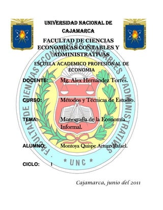 -105110673306247840902540-5867402540UNIVERSIDAD NACIONAL DE CAJAMARCA<br />FACULTAD DE CIENCIAS ECONOMICAS CONTABLES Y ADMINISTRATIVAS<br />ESCUELA ACADEMICO PROFESIONAL DE ECONOMIA<br />DOCENTE:Mg. Alex Hernández Torres.<br />CURSO:Métodos y Técnicas de Estudio.<br />TEMA:Monografía de la Economía Informal.<br />ALUMNO: Montoya Quispe Arturo Rafael.<br />.                                          <br />CICLO:I<br />                                                   <br />   Cajamarca, junio del 2011<br />Dedicatoria:<br />La presente monografía está dedicada a todas las personas que se esmeran en mejorar día a día, con mucho esfuerzo, la situación económica de nuestro país,<br />Agradecimiento:<br />Agradezco a Dios y a mis padres por el apoyo que me brindan en estos momentos tan importantes, tanto en mi desarrollo profesional como personal.<br />RESUMEN<br />La existencia de economía informal se ha intentado explicar por la insuficiente creación de empleos formales producto del bajo crecimiento del PIB, por la subcontratación de empresas informales por parte de las empresas formales, y por las excesivas regulaciones que aumentan el costo de la formalidad, por ejemplo, por los trámites y recursos necesarios para iniciar un negocio.La economía informal puede definirse de acuerdo a diversos criterios como son, el registro de la empresa ante las autoridades correspondientes, el registro ante las autoridades hacendarias, el tamaño de la empresa medido por el número de trabajadores, el cumplimiento de la legislación laboral vigente, entre otras.<br /> La Organización Internacional del Trabajo (OIT) hace hincapié en las relaciones de empleo que se generan en la economía informal, que corresponde a empleo no protegido, ya que la gran mayoría de las personas empleadas en el sector no cuentan con prestaciones laborales ni tienen acceso a la seguridad social, se pasa así del concepto de “empleo en el sector informal” al concepto más amplio de “empleo informal”. En los países desarrollados, la economía informal toma la forma de trabajo no cubierto por todos o algunos de los beneficios laborales que corresponden a un trabajador asalariado en una empresa formal. Las formas más comunes de empleo informal son: empleo parcial y temporal en empresas formales, autoempleo, entre otros.<br />El autoempleo es la forma más común de empleo en el sector informal, seguido por el empleo asalariado.En promedio, cada año la población ocupada total y la población ocupada en el sector informal aumentaron en 848,159 y 268,480 empleos, respectivamente. Por lo tanto, anualmente el sector no estructurado absorbió en promedio el 31.65% del aumento en la población ocupada total.<br />En el 2008, el 84.5% de la población ocupada en el sector tenía secundaria completa o menos. Esta proporción aumenta a 86.5% en el caso de las mujeres.Por grupos de actividad principal, en el 2008 los artesanos y obreros eran el grupo más numeroso, seguido por los vendedores y dependientes, los ayudantes de obrero y los vendedores ambulantes. Según esta fuente, en el 2008 había 1,635,843 vendedores ambulantes, casi 53% más de los que existían en 2003. El 37% de la población ocupada en el sector es trabajador por su cuenta y un 30.8% es asalariado. Sólo un 8.4% de la población ocupada son empleadores.<br />.<br />En términos reales se dio un crecimiento del 28% en el ingreso mediano por hora en el sector informal de 2003 al 2008. El ingreso mediano por día en el sector no estructurado se encuentra en un rango de entre 1 y 3 salarios mínimos.Diversos estudios sostienen que la recaudación tributaria producto de gravar al sector informal no es significativa. Un estudio de la Universidad Autónoma de Nuevo León señala que “sería necesario incorporar a 11 millones de informales para recaudar poco menos de medio punto porcentual del PIB, mientras que aproximadamente 10 millones de contribuyentes formales generan una recaudación equivalente a 9.9% del PIB. Esto sugiere que tendría un costo elevado fiscalizar al sector informal.<br /> En lo concerniente a la regulación laboral, el Banco Mundial señala que Perú es considerado como uno de los países con mayores rigideces en su mercado laboral. Se encuentra muy por encima tanto del promedio regional como del promedio de la OCDE en relación a todos los indicadores considerados. No existen políticas de empleo destinadas directamente a combatir la economía informal.<br />Los términos de “sector informal” o “economía informal” no aparecen en la legislación del país incluyendo la Ley Federal del Trabajo. Desde la LVII legislatura no existe registro en la gaceta parlamentaria de iniciativas relacionadas directamente con la economía informal o el comercio ambulante. En la LVI Legislatura existe una iniciativa de ley titulada Iniciativa de Ley sobre trabajadores del Sector Informal.<br />ABSTRACT<br />The existence of informal economy has been explained by inadequate formal job creation result of low GDP growth for the outsourcing of informal enterprises by formal enterprises, and excessive regulations that increase the cost of formality, example, procedures and resources needed to start a business. The informal economy can be defined according to various criteria such as the registration of the company to the authorities, registration with the tax authorities, the firm size measured by the number of workers, compliance with labor legislation, among others. The International Labour Organization (ILO) stressed the relationship of jobs generated in the informal economy, which corresponds to unprotected employment, since the vast majority of people employed in the sector have no employment benefits or access social security, and passed the concept of quot;
employment in the informal sectorquot;
 to the broader concept of quot;
informal employmentquot;
. In developed countries, the informal economy takes the form of work not covered by all or some of the fringe benefits that correspond to an employee in a formal business. The most common forms of informal employment are partial and temporary employment in formal enterprises, self-employment, among others.Self-employment is the most common form of employment in the informal sector, followed by the use asalariado.En average, each year the total working population and the population employed in the informal sector increased by 848.159 and 268.480 jobs respectively. Therefore, the sector annually absorbed an average 31.65% increase in total employment.In 2008, 84.5% of the population employed in the sector had completed secondary or less. This proportion increases to 86.5% in the case of mujeres.Por main activity groups in 2008 artisans and workers were the largest group, followed by retailers and clerks, assistants, workers and street vendors. According to this source in 2008 was 1,635,843 vendors, nearly 53% more than those that existed in 2003. 37% of the population employed in the sector is working on their own and 30.8% are salaried. Only 8.4% of the employed population are employers..In real terms growth was 28% in the median income per hour in the informal sector from 2003 to 2008. The median income per day in the sector is in a range between 1 and 3 studies argue that wages mínimos.Diversos tax revenue to tax products to the informal sector is not significant. A study by the Autonomous University of Nuevo Leon states that quot;
it would be necessary to incorporate informal 11 million to raise just under half a percentage point of GDP, while approximately 10 million taxpayers formal generate revenues equivalent to 9.9% of GDP. This suggests that a high cost would oversee the informal sector. With regard to labor regulation, the World Bank notes that Peru is considered one of the countries with greater rigidities in its labor market. Is well above both the regional average and the OECD average on all indicators considered. Employment policies are not aimed directly at combating the informal economy.The term quot;
informal sectorquot;
 or quot;
informal economyquot;
 not on the law of the country including the Federal Labor Law. From the LVII legislature there is no record in the journal parliamentary initiatives directly related to the informal economy as street vendors. The LVI Legislature a bill exists entitled Measure on Informal Sector workers.<br />INDICE<br />Introducción 9<br />¿Por Qué La Informalidad Debe Ser Motivo De Preocupación?12<br />I. Desarrollo de la economía informal: contexto histórico y económico         14<br />I.1. Interpretación institucional-legal                                                        14<br />I.2. Expansión de la economía informal                                                   15<br />I.3. La economía informal: Definiciones 16<br />I.4. Agentes que participan 17<br />I.6. Sobrevivencia y rentabilidad 19<br />I.7. Efectos macroeconómicos 20<br />II. La economía informal en el mundo 21<br />III. La economía informal en el Perú27<br />III.1. Medición del sector informal 27<br /> III.2. El Comercio Informal28<br />III.3. La Industria Informal29<br />III.4. Los Servicios Informales30<br />III.5. Comentarios Adicionales Sobre la Economía Informal <br />         en el Perú 31<br />III.6. La Economía Informal y la Evasión Tributaria en el Perú32<br /> <br />III.7.Causas y consecuencias de la informalidad en el Perú34<br />III.7.1Las Causas de la informalidad: discusión conceptual34<br />III.7.2. Las causas de la informalidad: un análisis econométrico37<br />IV. Cómo Medir la Informalidad41<br />V. Conclusiones43<br />VI. Bibliografía44<br />INTRODUCCIÓN<br />Las estimaciones sobre el tamaño de la economía informal difieren ampliamente, no obstante, se reconoce que ésta ha crecido en los últimos años y que actualmente es una parte importante de la economía tanto en la producción como en la generación de empleos. Mientras el INEI señala que la economía informal representó el 10% del Producto Interno Bruto (PIB) en el 2002, Hernando de Soto afirma que ésta representa casi la mitad del PIB (315 mil millones de dólares) y que ocupa al 50% de la<br />Población Económicamente Activa (PEA).<br />Generalmente la economía informal se asocia al ambulantaje y a sus efectos negativos para el comercio establecido, la recaudación fiscal y el comercio interno. Sin embargo, es un fenómeno mucho más complejo con incidencia en actividades económicas muy diversas como la industria manufacturera, el comercio y los servicios y con una gran heterogeneidad de los agentes involucrados, por ejemplo, en las formas que adquieren las actividades que ejercen y en sus niveles de ingreso.<br />La economía informal se considera como una alternativa para obtener ingresos, sobre todo para la población más pobre y con menores posibilidades de integrarse al sector formal de la economía. Según el INEI “el subsector informal de México ha sido una alternativa de generación de un mayor ingreso familiar y/o una forma de compensar un status de desempleo, entre otros fines, lo que le da una connotación específica en el ámbito nacional”.<br />Por otro lado, el exceso de regulaciones para iniciar un negocio, conforma un proceso tardado y costoso, inaccesible para la población con menores recursos. La insuficiencia de créditos para micro, pequeñas y medidas empresas, es otro obstáculo para la creación de puestos de trabajo formales, y crea una forma de exclusión de una parte importante de la población.<br />Sin embargo, no debe perderse de vista que, en muchos casos, la tolerancia hacia las actividades informales por parte de las autoridades ha propiciado que se genere un efecto demostración que convierte al sector informal en una opción viable de empleo, incluso por encima del sector formal, al evadir el pago de impuestos, de servicios públicos y el cumplimiento de otras legislaciones tales como las leyes laborales.<br />Por su naturaleza, las actividades informales se desarrollan con bajos niveles de inversión, capital humano y productividad. De esta forma, un sector informal grande implica la utilización de los recursos de una economía por debajo de su potencial. Así, la economía informal está asociada con un menor ritmo de crecimiento del PIB, con baja productividad y, lo que es muy importante, con generación de empleos de baja calidad, con salarios reducidos y sin prestaciones laborales.<br />La economía informal genera también ciertos efectos positivos; uno de ellos está relacionado con la posibilidad de obtener ingresos para los sectores más pobres de la población, ya que “la mayoría de los más pobres son autoempleados o trabajadores en unidades muy pequeñas –del tamaño de una familia- a menudo en empleos inestables y en establecimientos no registrados”.3 Sin embargo, dado su permanencia en la pobreza, la economía informal es más una opción de sobrevivencia que de superación de la pobreza.<br />Vicente Fox ha señalado que “la economía informal responde a la imposibilidad que tienen los emprendedores de asumir los costos de la formalidad”. Asimismo, su estrategia para incorporar a la formalidad al sector no estructurado ha consistido en el otorgamiento de créditos a la micro, pequeña y mediana empresa a través del Fondo PyME y la disminución de la carga regulatoria en los tres niveles de gobierno que disminuya el costo de la formalidad al abrir un negocio y al cumplir con los requisitos fiscales y de seguridad social.<br />El instrumento utilizado para este fin es el Sistema de Apertura Rápida de Empresas (SARE) con el cual “es posible abrir un negocio, cumplir con todos los trámites para crear una empresa o expandirla, en un plazo no mayor a 48 horas. Este sistema ya opera en 27 grandes ciudades, en 19 estados del país.” Otra acción ha sido el financiamiento para la construcción de espacios para la reubicación de vendedores ambulantes en el Distrito Federal, con el fin de que se incorporen a la economía formal.<br />En un intento de dar una solución integral al problema, se espera que para mayo de 2005 se anuncien acciones destinadas a combatir la informalidad, con la asesoría de Hernando de Soto.<br />En el primer capítulo de este trabajo, se señalan las diferentes teorías que han intentado explicar el fenómeno de la economía informal con especial atención en el enfoque legal institucional, se abunda sobre la discusión acerca de su definición y se presenta una clasificación de los diferentes agentes que participan en ella. Se señalan también los efectos macroeconómicos de la economía informal. En un segundo capítulo se presentan estadísticas sobre la economía informal en el mundo y las formas particulares que asume en los países desarrollados y en los países en vías de desarrollo.<br />En el tercer capítulo se presentan estadísticas sobre la economía informal en América Latina, tanto en su forma de medición, su inserción en el mercado de trabajo y sus características particulares en variables como edad, escolaridad ingresos, etc. Posteriormente, se analizan algunos aspectos relacionados con la problemática de la economía informal como la recaudación tributaria, la regulación y las acciones gubernamentales destinadas a combatir la economía informal. Por último, se presentan los comentarios finales.<br />LA ECONOMIA INFORMAL  <br />¿POR QUÉ LA INFORMALIDAD DEBE SER MOTIVO DE PREOCUPACIÓN?<br />La informalidad es la forma distorsionada con la que una economía excesivamente reglamentada responde tanto a los choques que enfrenta como a su potencial de crecimiento. Se trata de una respuesta distorsionada porque la informalidad supone una asignación de recursos deficiente que conlleva la pérdida, por lo menos parcial, de las ventajas que ofrece la legalidad: la protección policial y judicial, el acceso al crédito formal, y la capacidad de participar en los mercados internacionales. Por tratar de eludir el control del estado, muchas empresas informales siguen siendo empresas pequeñas con un tamaño inferior al óptimo, utilizan canales irregulares para adquirir y distribuir bienes y servicios, y tienen que utilizar recursos constantemente para encubrir sus actividades o sobornar a funcionarios públicos.<br /> Por otra parte, la informalidad induce a las empresas formales a usar en forma más intensiva los recursos menos afectados por el régimen normativo. En los países en desarrollo en particular, esto significa que las empresas formales tienen un uso menos intensivo de mano de obra de la que les correspondería tener de acuerdo a la dotación de recursos del país. Además, el sector informal genera un factor externo negativo que se agrega a su efecto adverso sobre la eficiencia: las actividades informales utilizan y congestionan la infraestructura pública sin contribuir con los ingresos tributarios necesarios para abastecerla. Puesto que la infraestructura pública complementa el aporte del capital privado en el proceso de producción, la existencia de un sector informal de gran tamaño implica un menor crecimiento de la productividad.<br />En comparación a lo que sería la respuesta económica óptima, la expansión del sector informal a menudo representa un crecimiento económico distorsionado e insuficiente. Esta afirmación requiere ser aclarada: la informalidad está por debajo del nivel óptimo de respuesta que puede encontrarse en el mejor escenario de una economía sin una excesiva reglamentación y una adecuada provisión de servicios públicos. No obstante, es preferible la informalidad en lugar de una economía plenamente formal pero esclerótica e incapaz de evitar las rigideces que genera la normatividad. La implicancia que esto tiene en términos de políticas es incuestionable: el mecanismo de la formalización es sumamente importante por las consecuencias que tiene en el empleo, la eficiencia y el crecimiento económico. Si la formalización se sustenta exclusivamente en hacer que se cumplan las normas, lo más probable es que ello genere desempleo y un bajo crecimiento. Si por el contrario el proceso de formalización se sostiene mediante mejoras tanto del marco legal como de la calidad y disponibilidad de los servicios públicos, generará un uso más eficiente de los recursos y un mayor crecimiento.<br />Desde una perspectiva empírica, el efecto ambiguo de la formalización pone de manifiesto una importante dificultad para evaluar el impacto que tiene la informalidad sobre el crecimiento económico: dos países pueden tener el mismo nivel de informalidad, pero si las causas subyacentes que lo explican son distintas, las tasas de crecimiento de dichos países podrán ser notoriamente distintas también. A los países en los que se controla la informalidad mediante una drástica imposición de normas les irá menos bien que a aquellos países que tienen un bajo nivel de informalidad debido a que cuentan con normas más suaves y servicios públicos adecuados.<br />A continuación se presenta un análisis de regresión simple sobre el efecto que tiene la informalidad sobre el crecimiento económico. Como se sugirió anteriormente, dicho análisis debe contemplar el aspecto relativo al nivel de cumplimiento de las leyes y una forma directa de hacerlo, aun cuando pueda debatirse al respecto, es incluir una variable que represente la capacidad total del estado como variable de control de la regresión. Para ello, probamos dos variables sustitutas: el nivel de PBI per cápita y la proporción del gasto de gobierno en relación al PBI. La primera variable sustituta tiene la ventaja de explicar además la convergencia condicional y la segunda tiene la ventaja de que refleja más cercanamente el tamaño del estado. Se presentan los resultados de las regresiones en las que el crecimiento promedio del PBI per cápita en el periodo 2000-2010 es la variable dependiente, el PBI per cápita inicial (2000) es la variable de control y, a su vez, los cuatro indicadores de informalidad son las variables explicativas.<br />Se seleccionó un periodo de 10 años para calcular la tasa de crecimiento promedio a fin de lograr un equilibrio entre el crecimiento meramente cíclico, de corto plazo (que no sería afectado por la informalidad) y un crecimiento de muy largo plazo (que en realidad puede causar informalidad, en lugar de que esto ocurra a la inversa). La hipótesis que se mantuvo para identificar la relación causal entre informalidad y crecimiento es que el nivel de informalidad está relacionado con factores institucionales y estructurales que cambian poco a lo largo del tiempo y que influyen en las tasas de crecimiento de mediano plazo, pero que el crecimiento de mediano plazo no influye sobre dichos factores. <br />Los resultados de la regresión indican que un incremento en la informalidad genera una disminución del crecimiento económico. Los cuatro indicadores de informalidad presentan coeficientes negativos altamente significativos. El gráfico  muestra el diagrama de dispersión de la regresión parcial entre la variable crecimiento y cada una de las mediciones de informalidad (la regresión es parcial en el sentido en que se controla el nivel inicial del PBI per capita), que confirma que la relación negativa entre informalidad y crecimiento representa la tendencia general y que no está influida por observaciones aisladas. El efecto negativo que tiene la informalidad en el crecimiento no es solo un resultado sólido y significativo, sino también relevante en términos económicos por su magnitud: un incremento de una desviación estándar en cualquiera de los indicadores de informalidad lleva a una reducción de 1-2 puntos porcentuales en la tasa de crecimiento del PBI per cápita.<br />I. DESARROLLO DE LA ECONOMÍA INFORMAL: CONTEXTO<br />HISTÓRICO Y ECONÓMICO<br />Existen diferentes teorías que intentan explicar la naturaleza del sector informal, ante su surgimiento y expansión. Siguiendo a Víctor Tokman pueden identificarse tres vertientes conceptuales importantes en el estudio de la economía informal: i) la interpretación PREALC, ii) la interpretación de la modernización con explotación y, iii) la interpretación institucional-legal.<br />Las explicaciones teórico-históricas sobre el surgimiento y ampliación del sector informal fueron promovidas principalmente por el Programa Regional del Empleo para América Latina y el Caribe (PREALC) y por la OIT. Si bien en éstas se entretejen elementos estructurales, sus vinculaciones con la economía internacional y los modelos económicos aplicados en el pasado reciente, no omitieron los factores legales e institucionales. Como parte de estos desarrollos explicativos actualmente domina la interpretación hermanada con corrientes neoinstitucionalistas.<br />I.1 Interpretación institucional-legal<br />Esta vertiente es relativamente reciente e introduce el análisis de la característica que actualmente define a la economía informal, el hecho de que estas actividades están fuera del marco legal-institucional vigente. Se hace hincapié en que la regulación gubernamental frecuentemente es un obstáculo para el desarrollo de la actividad empresarial, ya que los procesos de registro para iniciar un negocio son tardados y costosos. Las medidas planteadas para la solución del problema son las mejoras administrativas mediante la desregulación y la simplificación.<br />Dado que la regulación no sólo se da en materia de trámites administrativos, sino, por ejemplo, en los arreglos laborales permitidos por las leyes de un país, al hablar de la disminución de trámites y costos asociados seguramente existirá un consenso al respecto, sin embargo, en relación a regulaciones como la flexibilización laboral y la protección a los trabajadores, la discusión está presente.<br />En sus influyentes trabajos sobre la informalidad, Hernando de Soto ha señalado que podemos encontrar la explicación de la informalidad tanto en las excesivas regulaciones estatales como en la falta de derechos de propiedad sobre los activos de las personas pobres, que impiden que puedan ser usados como garantía de un crédito, por ejemplo.<br />De esta forma, la informalidad es resultado de ineficiencias del Estado que limita las posibilidades reales de los pobres de tener opciones de ingresos dentro de la formalidad.<br />De Soto maneja los conceptos de costo de la formalidad y costo de la informalidad para explicar el comportamiento de las personas a la hora de tomar una decisión sobre su incorporación y permanencia en la informalidad y los costos asociados a pertenecer a ella. El costo de la formalidad está asociado a su vez con los costos de cumplir con los requerimientos legales exigidos que, según De Soto, muchas veces están fuera de las posibilidades de las personas con menores ingresos, incentivando la informalidad.<br />Un aspecto importante es que mediante el concepto de costo de la informalidad pone de manifiesto que estar fuera del marco de las instituciones legales genera muchos costos a las personas, por ejemplo los costos en que se incurren por tratar de evitar las sanciones resultantes de estar en la informalidad, por no contar con derechos que protejan su actividad como derechos de propiedad, derecho de establecer contratos, entre otros. El punto principal es que, a diferencia de la visión común, la informalidad no resulta en beneficios netos para las personas que optan por esta opción.<br />I.2. Expansión de la economía informal<br />Sin duda, la explicación de las causas de la economía informal es multifactorial. Sin embargo, además de explicar cómo surge la economía informal hay que indagar sobre los factores que permitan explicar la rápida expansión de la economía informal a partir de los ochenta. Las reformas estructurales de muchos países, que han reducido el tamaño del estado y han abierto sus economías, así como las excesivas regulaciones existentes en muchos países, son dos de los principales factores señalados en este sentido.<br />La inserción de las empresas en el comercio internacional ha puesto en desventaja a las empresas pequeñas y tradicionales de la economía que no han aprovechado los beneficios de la globalización, por ejemplo, formando cadenas productivas, fungiendo como subcontratistas, etc., lo que reduce sus beneficios y ocasiona que la mayoría de micro y pequeñas empresas operen en la informalidad. La falta de créditos y apoyos a empresas micro y pequeñas ha agravado esta situación.<br />En una escala internacional, la subcontratación y las formas de flexibilización del trabajo son prácticas frecuentes para empresas en países industrializados que llevan sus procesos de producción a países en desarrollo, evitando la contratación permanente de trabajadores y bajando los costos salariales.9<br />La globalización tiene también efectos sobre el desarrollo regional. Como se verá más adelante, la economía informal tiene gran incidencia en el sector rural, de forma que el aislamiento de ciertas regiones que no son vistas como rentables para los negocios y para el establecimiento de empresas, perpetúan la situación de pobreza y marginación, llevando a las personas a emplearse en el sector informal.<br />I.3. La economía informal: definiciones<br />La primera dificultad al analizar la economía informal es determinar qué se designa exactamente mediante este término. Generalmente, ha sido la OIT quien ha propuesto definiciones que han ido evolucionando a lo largo del tiempo esperando que sirvan como referencia para la elaboración de las estadísticas nacionales alrededor del mundo. Sin embargo, existen grandes disparidades en las estadísticas de los países que dificultan la<br />comparabilidad internacional de las cifras.<br />Antes de continuar, es importante señalar que el sector informal no debe confundirse con la economía ilegal o subterránea, en las que se encuentran actividades como el narcotráfico y el lavado de dinero. En la economía informal se incluyen actividades en las que los bienes y servicios producidos y vendidos son legales, pero las unidades productoras no están registradas formalmente. Por su parte, en la economía subterránea se encuentran actividades que producen o venden bienes o servicios que son, por su naturaleza, ilegales.<br />El sector informal puede definirse según diferentes criterios que varían dependiendo de la perspectiva que se tenga del fenómeno. Algunos de los criterios que se consideran son:<br />● Registro de la empresa ante las autoridades correspondientes que permitan iniciar las operaciones. Puede tomar la forma de permisos y licencias según la actividad de que se trate.<br />● Registro de la empresa ante las autoridades hacendarias, con el consiguiente pago de impuestos.<br />● Tamaño de la empresa, generalmente medida por el número de trabajadores empleados, cantidad que puede variar según el sector (manufacturas, comercio, etc.).<br />● Cumplimiento de la legislación laboral vigente.<br />● Destino final de la producción, ya sea para el mercado o para el autoconsumo.<br />Uno de los rasgos compartidos en la mayoría de las definiciones nacionales es que el sector informal se compone de empresas que no están registradas ante las autoridades correspondientes y no contribuyen al pago de impuestos. Así, son unidades que no están contabilizadas en los registros de establecimientos económicos de cada país y que, por lo tanto, no tienen los derechos y obligaciones de un establecimiento registrado.<br />Para definir la economía informal la OIT hace especial hincapié en las condiciones laborales de la población. Lo importante en este enfoque es que existe un déficit de trabajo decente, esto es, en condiciones aceptables que puede asemejarse a lo que se llama empleo protegido. Por su parte, el empleo no protegido es la condición en la que se encuentran los trabajadores que no cuentan con seguridad social, servicios de salud u otras prestaciones. En esta visión de la economía informal no importa si las personas están laborando para empresas formales, sino que las relaciones de empleo sean informales. Este tema es de importancia en la economía informal puesto que las relaciones de empleo que se generan son en su gran mayoría empleos no protegidos.<br />Se ha señalado que el sector informal de la economía y el empleo no protegido son dos fenómenos diferentes, que responden a causas distintas y por lo cual deben ser tratadas separadamente y no caer en confusión. Sin embargo, la economía informal está relacionada con el incumplimiento de una o varias legislaciones vigentes, de forma tal que “en la realidad no hay una división neta entre la actividad económica formal e informal y que entre ambos extremos existe toda una gama de empresas y puestos de trabajo de distintas características. La condición de informal significa, pues, la no observancia, ya sea por las empresas o por los trabajadores, de algunas o todas estas normas y reglamentos de la legislación nacional o local, ya sea comercial o laboral.”<br />I.4. Agentes que participan<br />Las empresas y personas que pertenecen a la economía informal toman formas muy diversas. La expresión más visible es el ambulantaje o comercio informal en la vía pública. Sin embargo, la economía informal es un fenómeno mucho más complejo.<br />Una clasificación exhaustiva sobre los agentes que participan en la economía informal es la elaborada por Hussmanns presentada en la quinta reunión del Grupo de Expertos sobre Estadísticas del Sector Informal conocido como Grupo de Delhi y retomada por laOIT. En esta clasificación, que para su mejor comprensión se presenta en forma de matriz, se hace énfasis en la inclusión tanto de la dimensión empresarial como de la laboral de la economía informal, esto es, no sólo las empresas informales sino también el empleo informal.<br />Aunque existe una definición de lo que son las empresas informales su aplicación varía ampliamente entre países. Dos de los criterios normalmente adoptados son el registro de actividad ante ciertas autoridades y el tamaño de la unidad económica, generalmente medido por el número de empleados, aunque el número exacto varía según la definición.<br />En relación al empleo informal se considera no sólo a aquellos trabajadores asalariados que laboran en empresas informales o bien que son autoempleados, sino también aquellos que no cuentan con protección social, aún cuando trabajen en el sector formal, pasándose así del concepto de “empleo en el sector informal” al concepto más amplio de “empleo informal”.<br />Aunque pueden tenerse discrepancias respecto a la inclusión o no de trabajadores por el hecho de no contar con protección social, esta matriz representa un punto de referencia que puede ser utilizada de acuerdo a diferentes definiciones.<br />Las categorías consideradas en la matriz son:<br />● Asalariados en puestos formales que laboran en empresas informales.<br />● Asalariados que tienen puestos de trabajo informales, ya sea que laboren en empresas formales o informales<br />● Trabajadores domésticos remunerados empleados en hogares.<br />● Trabajadores independientes y empleadores.                                                                                                   ● Miembros de cooperativas de productos informales.                                                                                         ● Trabajadores familiares auxiliares.                                                                                                                               ● Trabajadores independientes que producen para el autoconsumo.<br />Otras clasificaciones de los agentes de la economía informal tienen que ver con:<br />● La posición en el trabajo ya sean autoempleados, empleadores, asalariados o trabajadores familiares sin remuneración.<br />● El lugar donde se ejerce la actividad ya sea que se cuente con local o no, en la vía pública y en el hogar, básicamente.<br />● Grado de dependencia de las actividades respecto a otra empresa, por ejemplo como empleado, subcontratista o independiente.<br />● El lugar donde se ejerce la actividad ya sea que se cuente con local o no, en la vía pública y en el hogar, básicamente.<br />I.5. Sobrevivencia y rentabilidad<br />Existe poca discrepancia respecto al hecho de que el sector informal surge como una forma de obtener ingresos alternativos ante la dificultad o la imposibilidad de encontrarlo en el sector formal. Sin embargo, conforme han transcurrido los años y este fenómeno se ha incrementado existe también un efecto de demostración que ante los ojos de buscadores de empleo vuelve a la economía informal como una alternativa de trabajo viable. En este sentido, a la luz de la expansión del fenómeno deben buscarse explicaciones para su crecimiento reciente que se añadan a las razones aducidas regularmente para explicar su existencia.<br />En el sector informal existe una gran proporción de personas con bajos recursos, con bajo capital humano, bajos niveles de escolaridad, sin acceso al crédito, que encuentran en la economía informal su única alternativa de empleo. Este tipo de empleo puede considerarse como de “sobrevivencia”. Este sector de la población en la economía informal está estrechamente ligado a la pobreza.<br />Sin embargo, generalmente las personas realizan un análisis costo-beneficio, aunque sea a grosso modo, para decidir emplearse en el sector informal. Como se señaló, De Soto considera que una persona toma en cuenta tanto el costo de la formalidad en la forma de trámites y requisitos, como el costo de la informalidad evaluando los beneficios a los que se renuncia al pertenecer al sector informal como la protección legal, los derechos de propiedad, etc.<br />Para aquellas personas que podrían afrontar los costos de incorporarse al sector formal, el hecho de que la economía informal sea tolerada, implica la posibilidad de sustraerse al pago de impuestos, de servicios públicos, de las leyes laborales y de otro tipo de normas jurídicas. Esta situación, que originalmente es el resultado de estar en la economía informal, llega a convertirse en un incentivo para incorporarse a él, invirtiendo la causalidad tradicional. Estas actividades relacionadas con los sectores de mayores ingresos en la economía informal generan empleos de “rentabilidad”.<br />Esta distinción es de suma importancia en varios sentidos. En principio, permiten explicar las grandes diferencias que encontramos al interior del sector informal, por ejemplo en materia de salarios, pero también de modos de producción, de uso de capital, de interrelación con el sector formal y con el comportamiento de la economía en general. Asimismo, permite orientar la elaboración de políticas públicas que sean efectivas tomando en consideración las características particulares de las empresas y trabajadores en los que se desea influir.<br />I.6. Efectos macroeconómicos.<br />La existencia de informalidad en una economía tiene efectos importantes a nivel agregado, es un generador de producto y de demanda, de importancia sobre todo en periodos de crisis, no obstante, “para el país en su conjunto, la actividad del sector informal impide la utilización más eficaz de los recursos y mejoras de la productividad.<br />Como consecuencia, la economía funciona por debajo de su potencial, lo cual tienen repercusiones negativas en los índices de crecimiento económico.”<br />Algunos de los factores que deben tomarse en cuenta son los siguientes:<br />● Evita un mayor empobrecimiento de las familias con menores recursos, que no pueden permitirse el estar desempleados.<br />● Por lo anterior, puede contribuir a evitar una mayor concentración del ingreso.                                                                                                                           ● Genera demanda agregada en la economía. Los bienes de la economía informal generalmente más baratos, aunque de menor calidad, atenúan los efectos depresivos de la crisis por la disminución de los ingresos y del poder de compra.<br />● La demanda de inversión de las empresas informales como materias primas, etc. Tiene un efecto positivo en la economía. Sin embargo, dado que la economía informal se relaciona con bajo capital, poca inversión y baja productividad, esta demanda es menor que la generada si estos empleos se crearan en el sector formal de la economía.<br />● El sector informal está asociado a baja innovación tecnológica.<br />● La economía informal genera condiciones precarias de ocupación, bajos salarios y muy baja cobertura de seguridad social y prestaciones. Esto genera una situación de vulnerabilidad de los trabajadores en el sector.<br />● La existencia del sector informal mantiene la dinámica de bajos salarios.<br />● Para el caso de México, “el aumento del peso relativo de las actividades informales provocó una desaceleración del ritmo de crecimiento de la productividad promedio del trabajo y un aumento de la elasticidad-producto del empleo, a escala de toda la economía.” Esto es, la economía informal es intensiva en mano de obra.<br />Además,<br />● Complica el monitoreo de formas de explotación de los trabajadores, entre ellas trabajo forzoso, trabajo infantil, entre otros.<br />● Conlleva el incumplimiento de otras regulaciones tales como leyes ambientales. Lo anterior queda de manifiesto si consideramos la dificultad para lograr que, incluso los empresarios formales, cumplan con estas disposiciones.<br />● Propicia el establecimiento de prácticas ilegales dada la falta de supervisión de las actividades.                                                                                                                                        ● Dificulta la identificación de mercancías de origen ilegal y piratería.<br />Por lo anterior, el problema de la economía informal no debe reducirse a su aspecto tributario, pues aún logrando que se paguen impuestos en el sector, los costos asociados con el sector informal persistirían.<br />II. LA ECONOMÍA INFORMAL EN EL MUNDO<br />Definitivamente, la economía informal no es un fenómeno exclusivo de los países subdesarrollados; la globalización de la economía nos muestra que también en el mundo desarrollado esta actividad está muy extendida, tal como lo precisa el economista austríaco Dr. Friedrich Schneider, en la revista The Economist USA, quien estima que el tamaño de la economía informal en el mundo alcanza un volumen de 9 trillones de dólares en traducción literal del inglés, pero en buen español serían 9 billones.<br />El tamaño oficial de la economía mundial es de US$ 39 billones y el de la economía de Estados Unidos es de US$ 9 billones, por lo que la informalidad mundial añade otra economía equivalente a la de Estados Unidos. Eso nos da una idea de su magnitud. El Dr. Schneider estudió la economía informal en 76 naciones, tanto industrializadas como emergentes. Basándose en esa investigación la revista The Economist estima que en los países ricos la economía informal fluctúa alrededor del 15% del PBI, y que en los países en desarrollo alcanza más del 33% del PBI.<br />De los 76 países examinados, Nigeria, Tailandia y Egipto tienen las economías informales más grandes, sobrepasando el 70% de PBI. Al otro extremo, el país con la economía informal más pequeña es Suiza, con apenas 10% del PBI. Es interesante notar que donde más se respeta el secreto bancario, menos informalidad hay. A Suiza la siguen Japón, Estados Unidos y Austria.<br />Pero en Europa la situación se deteriora en vez de mejorar. La economía informal alemana equivale al 2O% del PBI y 22% de su gente trabaja en la economía informal, cuando en 1990 era solo el 10%. Mientras más altos son los impuestos y más entrometidas las regulaciones gubernamentales, mayor es el incentivo a operar en la informalidad. Así vemos que en Italia, España y Bélgica, la informalidad fluctúa entre 23% y 28% del PBI.<br />En Italia y Bélgica el peso total de los impuestos, sumando los impuestos a las ventas, a la renta y las contribuciones por nómina a la seguridad social, sobrepasa el 70% del ingreso del trabajador. Esto se compara con el 41% de Estados Unidos. <br />Mucho más extendida es la informalidad en América Latina, donde la mayoría de la gente simplemente no puede pagar el alto costo de la legalidad. Cuando una persona quiere establecer su propio negocio, necesita contratar los servicios de un abogado y luego dedicar semanas, si no meses, a conseguir permisos y licencias en una multitud de oficinas públicas diferentes, además de tener que pagar bajo la mesa a una infinidad de funcionarios corruptos para «agilizar» la tramitación.<br />La magistral obra de Hernando de Soto, El otro sendero, publicado en 2006, señalaba que la economía informal del Perú alcanzaba entonces 60% de las horas-hombre trabajadas. En Venezuela, desde hace varios años, más del 50% de la población trabaja informalmente. Se trata de dos países ricos en recursos naturales donde sus malos gobiernos han construido tan absurdos obstáculos al trabajo que un altísimo porcentaje de la ciudadanía no tiene más recurso que vivir y trabajar al margen de la ley.<br />Por el contrario, como lo mostró el periodista de ABC John Stossel, en su programa de televisión «20/20» en setiembre de este año, en Hong Kong él mismo logró abrir una tienda en un centro comercial en menos de 24 horas. Eso, en gran parte, explica la riqueza de inmigrantes que llegaron de la China con sólo la ropa que traían puesta, pero con trabajo y sin obstáculos oficiales transformaron una roca sin más recursos naturales que un buen puerto, en la ciudad más próspera y con mayor densidad del mundo, todo ello en una sola generación. Ello también comprueba que el llamado «exceso» de población, si llega a ser un problema, es insignificante comparado con el exceso de impuestos, regulaciones y malas leyes.<br />El desempleo es un grave problema a nivel mundial llegando, a finales del 2006, a 184.7 millones de personas, que representan el 6.1% de la población mundial. Los jóvenes y gran parte de la población ocupada en la agricultura son los grupos más afectados.<br />Aunque el desempleo tuvo una tendencia al alza en la década pasada, ha sido sensible a los cambios en el crecimiento mundial.<br />Al mismo tiempo, no debe perderse de vista el tipo de empleos que se crean, puesto que ha aumentado el número de empleos sin prestaciones, sin seguridad social y con bajos salarios. De hecho, la mitad de la población empleada está por debajo de la línea de pobreza de dos dólares por días, y 535 millones viven con menos de un dólar al día.<br />Es por eso que las políticas de empleo se han convertido en la estrategia fundamental de los países de Unión Europa para garantizar la protección social y disminuir el riesgo de pobreza. Se considera que un trabajo estable con ingresos suficientes es la mejor forma de evitar la exclusión social, con un mejor acceso a la educación, a la vivienda decente, a servicios médicos de calidad y otros servicios sociales.<br />Asimismo, la población que trabaja en la economía informal es creciente. Estos empleos se relacionan con precarias condiciones de trabajo, bajas habilidades y baja productividad, condiciones de trabajo inseguras y poco higiénicas, largas jornadas de trabajo y bajos salarios. A nivel mundial el empleo informal está conformado en su mayoría por mujeres.<br />Los datos disponibles de las diversas organizaciones internacionales que presentan estadísticas sobre la economía informal difieren tanto en la definición como en el método utilizado para la obtención de dichas estadísticas.<br />En el documento de la OIT, Women and Men in the Informal Economy: A statistical picture, parte de las estimaciones se obtuvieron de acuerdo a un método residual con la finalidad de obtener estadísticas comparables para todos los países estudiados como respuesta a la escasez de estadísticas en muchos países y a su poca comparabilidad con las de aquellos países que mantienen algún registro de la economía informal.<br />Hacia el primer lustro de los noventa, el sector informal de la economía (en este caso entendido como las empresas informales únicamente) representaba más del 20% del PIB para todas las regiones en desarrollo consideradas. En África Subsahariana es de 41% para el total de países incluidos, para América Latina fue de 29%. <br />La economía informal es una fuente importante de empleo en el mundo. Aunque existen variaciones importantes en su magnitud y composición, es un fenómeno existente tanto en países desarrollados como en desarrollo.<br />En los países desarrollados, la economía informal toma la forma de trabajo no cubierto por todos o algunos de los beneficios laborales que corresponden a un trabajador asalariado en una empresa formal.<br />Las formas más comunes de empleo informal son: empleo de tiempo parcial en empresas formales, empleo temporal en empresas formales, autoempleo, aunque existen otros como subcontratación intrafirma, trabajo por día, etc. La proporción en la que este tipo de trabajadores tienen beneficios laborales o están cubiertos por sistemas de salud o de seguridad social varía entre países. Así, deben considerarse sólo aquellos trabajadores que no cuentan con ciertos beneficios laborales, o bien, que pueden pagar estos beneficios de forma privada.<br />Mientras que en 1988 el empleo no estándar –tiempo parcial, empleo temporal y autoempleo- era de 25% del empleo total en quince países de la Unión Europea, llegó a cerca del 30% en 1998. Para los Estados Unidos es de alrededor de 25%.<br />Siguiendo con este documento, el empleo informal en los países en desarrollo representa cerca de la mitad o más del empleo total no agrícola. La región de África Subsahariana presenta el porcentaje más alto de empleo informal con 72%, siendo Benín el país con mayor porcentaje de empleo informal (93%). Asia es la segunda región en importancia con 65% de empleo informal en promedio. Como era de esperarse la India es el país con mayor porcentaje de empleo informal (83%). América Latina tiene en promedio un 51% de empleo informal, siendo Bolivia y Brasil los países con mayor porcentaje (63 y 60%, respectivamente). Por su parte, en México 55% del empleo total no agrícola es informal.<br />Es importante notar que el autoempleo es la forma más común de empleo informal en los países en desarrollo, seguido por el empleo asalariado, esto ocurre tanto para las mujeres como para los hombres. En África Subsahariana el 70% del empleo informal no agrícola son personas autoempleadas. En América Latina la proporción baja a 60%. En México, se tiene una situación más equilibrada pues el 54% es autoempleo y el 46% son trabajadores asalariados.<br />Empleo informal en el empleo no agrícola, por sexo<br />Fuente: Datos preparados por Jacques Charmes.<br />Empleos  asalariados y autoempleo en el empleo informal no agrícola, por sexo<br />Fuente: Datos preparados por Jacques Charmes.<br />Ahora bien, las mujeres tienen una participación importante en el empleo informal, aunque varía según el país, mientras en Kenia las mujeres constituyen el 60% del empleo informal en México, el porcentaje es de 39%.<br />Debe reconocerse el potencial de este sector para la generación de empleos, sobre todo en micro y pequeñas empresas que generan una parte importante del empleo. Extender la protección social a este grupo de trabajadores es un reto importante para los países, sobre todo si se considera la discusión de que la seguridad social no debiese ser un privilegio exclusivo de los trabajadores en la economía formal.<br />Así, el desempleo está asociado a problemas estructurales en la economía y al desarrollo de las relaciones económicas internacionales. Cada uno de estos aspectos requiere políticas integrales para su atención. Requiere también la promoción del empleo en mejores condiciones. Sin embargo, es también necesario proveer protección social para los trabajadores en caso de trastornos temporales a su situación laboral.<br />En este sentido, el seguro de desempleo, es un mecanismo que en un principio está diseñado para mejorar la situación de los trabajadores en caso de desempleo temporal.<br />El seguro de desempleo es una prestación, generalmente monetaria, para dar seguridad a los trabajadores en caso de quedarse sin trabajo. Según la OIT, el 75% de las 150 millones de personas desempleadas en el mundo en el 2000, carecían de un seguro de desempleo.<br />III. LA ECONOMÍA INFORMAL EN EL PERÚ<br />En nuestro país, la informalidad no se origina en una tara cultural, en un problema religioso o en un origen étnico; se encuentra en la ineficiencia de la ley. En términos técnicos, somos informales por el llamado coste de la legalidad.<br />Los políticos, los legisladores y los abogados, no entienden que la ley cuesta como cualquier otra cosa. Si usted quiere hacer un negocio, necesita tiempo e información. Hacer el negocio cuesta algo independientemente del negocio mismo. Vender pintura cuesta algo más que la pintura misma; cuesta la oportunidad, la inteligencia, la ubicación, la percepción del deseo de los consumidores, igual la ley. La ley cuesta con independencia de lo que se quiera hacer con ella. ¿Cuál es el costo de la ley, entonces?<br />La cantidad de tiempo y de información que se necesita para cumplir con ella.<br />lll.1. La Construcción Informal<br />El desarrollo urbano en el Perú se ha hecho fundamentalmente en el sector informal. La mayor parte de Lima (más de 9 millones de habitantes), aproximadamente la mitad de su área geográfica, se encuentra desarrollada en los denominamos eufemísticamente «pueblos jóvenes, » que no son otra cosa que las barriadas urbano- marginales, asentamientos humanos desarrollados por invasión de terrenos públicos o privados por parte de migrantes del campo a la ciudad de los últimos 45 años.<br />El desarrollo de este sector informal tiene gran importancia económica, social y política en nuestro país. En primer lugar, es económicamente significativo porque la inversión realizada por la gente equivale aproximadamente a 8 000 u 8 500 millones de dólares; inversión de viviendas que se ha realizado sin ningún tipo de apoyo por parte del Estado.<br />En segundo lugar, es socialmente importante porque representa la emergencia de un nuevo sector propietario. Tradicionalmente en el Perú, los sectores menos favorecidos han estado ausentes de la propiedad, y su acceso ha estado limitado a los sectores ricos o aristocráticos.<br />A través de este proceso de urbanización informal, los sectores menos favorecidos han logrado reivindicar para sí el derecho a la propiedad.<br />En ese sentido, la construcción informal ha tenido una significación política muy notable, porque, en última instancia, solo la gente que es propietaria lucha por algo. Solo cuando se tiene algo se tiene sentido de la responsabilidad, de la lucha y del desafío político.<br />Los países donde no existen muchos propietarios son países donde la sociedad es débil, donde la ciudadanía no se enfrenta al poder político porque hay muy poco espacio para el desarrollo individual.<br />III.2. El Comercio Informal<br />El comercio informal es una las actividades más notables de la economía informal en el Perú. Se lleva a cabo fundamentalmente a través del comercio callejero –los llamados vendedores ambulantes o buhoneros– que existen en todas las ciudades de América Latina. <br />Mucha gente de origen humilde, probablemente migrantes del campo a la ciudad que, dada la situación en la que se encuentran, tiene que dedicarse a comerciar para así generar una actividad empresarial que les permita ganar una subsistencia mínima.<br />Aunque no se cuenta con un censo actualizado, se calcula que en el año 90 ó 91 había aproximadamente 300 000 vendedores ambulantes en Lima. A raíz de los programas de ajuste económico llevados a cabo por el gobierno, esta cantidad creció significativamente. De hecho, más medio millón de empleados públicos fueron despedidos por el gobierno peruano, y muchos de ellos encontraron refugio en el sector comercial informal.<br />La importancia social de los ambulantes emana de su reivindicación de la empresa privada para los sectores menos favorecidos de la sociedad peruana. Por lo general, hemos leído libros y hemos escuchado programas en la radio y en la televisión que nos han tratado de convencer que el capitalismo es una cosa ajena en el Perú y América Latina; que quienes somos empresarios en el Perú formamos una vanguardia de la penetración extranjera o un rezago de la aristocracia colombina, pero que no somos auténticos peruanos, mexicanos, y, ni siquiera, capitalistas porque no representamos al capitalismo.<br />¡Esto es mentira! Y para probar esta mentira, no hay que escribir libros de texto ni citar a Adam Smith. Para demostrar que es mentira basta con salir a las calles de cualquier ciudad de Latinoamérica y enseñarles a aquellos que se resisten a aceptar la evidencia que los pobres latinoamericanos ejercen el capitalismo en las mismas calles aunque nadie se lo haya enseñado; que no tienen que ser ricos para ser empresarios, solamente les basta ser trabajadores; que no tienen que ser listos para ganar dinero, solamente les basta ser ordenados; que no tienen que ser sabios para descubrir una oportunidad, solamente les basta ser audaces. Con la decisión, con la honestidad y con la audacia, las calles del Perú se han convertido en la mejor escuela de empresarios que existe.<br />Es más, la existencia de este sector comercial informal nos ofrece el mejor argumento disponible para convencer a aquella gente que tiene la reclusión ideológica de negar que el trabajo y la responsabilidad son virtudes inherentes al ser humano.<br />III.3. La Industria Informal<br />Al igual que en el comercio, la presencia de la informalidad en la industria es también significativa. El industrial informal es de dos tipos en el Perú. Uno es el propio industrial formal que informaliza parte de su producción como consecuencia del alto coste de la regulación o de los impuestos. Aunque esconda parte de su facturación, no es una persona diferente al industrial ya establecido. En muchos casos se ha visto obligado a hacerlo porque el coste de la legalidad es muy alto. Tiene así que abandonar la formalidad para ocultarse total o parcialmente en el mercado informal. Esto se produce siempre que hay un alza de precios o siempre que aumenta la inflación, que es una forma indirecta de subir los impuestos.<br />Pero hay también otro tipo de informales en el sector industrial que son los artesanos o los industriales propiamente informales, que se dedican de una manera completamente ilegal al desarrollo de alguna actividad manufacturera. En nuestro país, esta actividad es más pronunciada y se manifiesta en las confecciones y los textiles, la fabricación de muebles de madera, y el área de la mecánica. Son tres áreas donde existe una gran cantidad de actividades de tipo informal. Por ejemplo, en el área artesanal, hay gente que enla intimidad y en la seguridad de su vivienda montan un pequeño taller con familiares o paisanos, a los cuales inclusive muchas veces no les pagan o les pagan de manera indirecta enseñándoles el oficio. De esa forma, se genera una actividad microempresarial significativa.<br />III.4. Los Servicios Informales<br />En el Perú, el nivel de actividad de los servicios informales es bastante alto. El más notable es el servicio del transporte. En los países desarrollados, el transporte público es generalmente estatal; en los países subdesarrollados, el transporte público es generalmente privado e informal. Alrededor de América Latina, la emergencia de grandes ciudades ha ido emparejada con el desarrollo de grandes sistemas de transporte informal.<br />En 1990, el 95% del transporte urbano del Perú estaba en manos de pequeños empresarios, cada uno dueño de su ómnibus o de su combi. En ese mismo año, el cien por ciento del transporte urbano público se fue a la quiebra. El gobierno peruano disolvió la única empresa pública que existía en el transporte urbano al venderle a cada uno de los conductores su carro, informalizando así por completo la actividad del transporte urbano.<br />También en 1990 el Alcalde de Lima liberalizó el transporte urbano al declarar la libertad absoluta de rutas, de tarifas, y de entrada y salida. Esto obligó a los conductores de taxis a tener una gran imaginación ya que, como empresarios que son, tienen que identificar el deseo del viajero y ofrecer servicios diferenciados.<br />La libertad de tarifas también ha producido el fenómeno siguiente: hay todo tipo de servicios y a todo precio. Si usted quiere ir apachurrado como en una lata de sardinas, paga un precio bajo. Si, por el contrario, quiere ir cómodamente sentado en un vehículo con aire acondicionado y televisor tiene que pagar un precio distinto. Inclusive hay un servicio especial nonstop entre un punto y otro, de tal manera que ese es otro tipo de servicio y a otro precio.Todo esto ha sido generado informalmente tanto en los vehículos de alquiler, los taxis, como en los vehículos de transporte masivo.<br />Mucha gente cree que casualmente esta ha sido la clave por la cual el gobierno de la década de los 90 no ha confrontado ni un solo acto de rechazo de su política económica en diez años, pese a haber hecho el ajuste económico más dramático y profundo de América Latina, porque todos los despedidos encontraron algo más ventajoso que hacer.<br />La paradoja fue la siguiente:<br />La gente que salió del sector público como consecuencia de los ajustes económicos, en total, entre 500 y 600 mil personas, inmediatamente comenzó a trabajar en el sector privado, muchos de ellos dentro del servicio de transportes. Sus ingresos en ese sector eran mucho más altos, ya que los sueldos durante un proceso inflacionista como el que padeció el Perú (un millón por ciento de inflación durante los cinco años del gobierno de Alan García) eran mínimos –10 dólares, 20 dólares, 30 dólares, 50 dólares en el mejor de los casos en el sector público–. En cambio, como transportistas privados, ganaban tres o cuatro mil dólares mensuales.<br />III.5. Comentarios Adicionales Sobre la Economía Informal en el Perú<br />Como hemos visto, hay informalidad en todo; en la vivienda, el comercio, la industria, los servicios de transporte, etc. De hecho, si el 60% del trabajo de los peruanos se desarrolla en el mercado informal, es porque una parte de su trabajo se desarrolla formalmente y otra parte se desarrolla informalmente. Por ejemplo, el caso del empleado bancario que tiene un vehículo: de ida al trabajo y de regreso del mismo, trabaja como taxista para suplementar su ingreso personal. Es el caso de la señora que después de dejar a los niños en el colegio hace pasteles y dulces para venderlos a restaurantes de la ciudad.<br />También es el caso de la señora que usa el garaje de su casa y lo convierte en un pequeño restaurante. Esto son los casos de los peruanos que reivindican permanentemente su derecho a trabajar con prescindencia del Estado, sin pagar impuestos, y sin obedecer sus regulaciones.<br />En el Perú, al igual que en otros países de América Latina, la cantidad de tiempo y de información, y los costos que se necesitan para cumplir con la ley son muy altos, de hecho comparativamente más alto de lo que se necesita en Estados Unidos para cumplir con la ley. La diferencia entre países desarrollados y subdesarrollados está en la organización institucional eficiente; es decir, en el coste de la ley. Un país próspero tiene un coste de la ley bajo en comparación con los ingresos de la población; un país que no es próspero tiene un coste de la ley alto en comparación con los ingresos de la población.<br />En el Perú, donde tenemos evidencia factible, la ley es tan costosa que distorsiona al mercado y excluye de él a los sectores menos favorecidos de la población; la gente de pocos ingresos no puede cumplir con la ley, no puede pagar los impuestos, no puede acceder a una urbanización formalmente construida porque los trámites de hacerlo son inalcanzables. Esta es la realidad objetiva. No es una tara cultural, no es un problema mental, no es una herencia étnica. Es discriminación legal.<br />El origen de esa discriminación legal radica en ese capitalismo antidemocrático que es el mercantilismo. Lo que subsiste prioritariamente en los países latinoamericanos es un capitalismo en el cual la propiedad privada no es un derecho sino un privilegio y la competencia no existe; el Estado grande e inútil por una parte, y la hipocresía, por otra. Esta generalización de la hipocresía que permite mantener un sistema de privilegio en América Latina puede considerarse sin lugar a dudas la causa principal de nuestro subdesarrollo y de nuestra crisis.<br />III.6. La Economía Informal y la Evasión Tributaria en el Perú<br />La economía informal y la evasión tributaría se relacionan recíprocamente tanto en sus causas como en sus efectos. Hernando de Soto en su obra el Otro Sendero señala:<br />«El incumplimiento de las obligaciones directas y las leyes laborales es una de las diferencias, entre formales e informales; los empresarios formales pagan sus impuestos y lo hacen por ellos y por los que no pagan; los empresarios informales que evaden sus obligaciones tributarias producen como efecto que la carga tributaria se haga más pesada para aquellos que cumplen con sus impuestos».«Se monta un circulo vicioso: como la recaudación es insuficiente, el Estado debe incrementarlo por medio de sucesivos aumentos de impuestos que inciden sobre aquellos que cumplen sus obligaciones fiscales, la presión individual se torna tan alta que dichos contribuyentes comienzan a evadir ingresando de ese modo a las filas de los informales».<br />Para tratar de resolver este problema, la SUNAT desde el mes de marzo de 1991, investigó la naturaleza y la magnitud del fenómeno; analizó y estudió la informalidad por sectores y ramas de la actividad productiva, propiciando la Simplificación del Sistema Tributario Nacional y la creación del Régimen Único Simplificado (RUS), mediante el Decreto Legislativo N° 771 vigente a partir del 1° de enero de 1994.<br />Dicho sistema estuvo diseñado para cumplir un fin específico: la simplificación, entendida como un conjunto de normas fáciles de entender para el contribuyente y de fácil administración para la Administración Tributaria bajo los principios de neutralidad, equilibrio, equidad y recaudación.<br />En ese sentido, el RUS fue creado con el objetivo y la finalidad de ampliar la base tributaria incorporando a la formalidad a las personas naturales y sucesiones indivisas domiciliadas dedicadas a pequeños negocios en la economía informal, quienes mediante un único pago mensual dan por cumplidas sus obligaciones tributarias referidas al Impuesto a la Renta e Impuesto General a las Ventas (IGV), sin necesidad de requerirse la presentación de declaraciones juradas, ni el registro formal de libros de contabilidad.<br />Posteriormente se incluyó dentro de dicho régimen a las personas naturales no profesionales que exclusivamente obtienen rentas de cuarta categoría; además se efectuaron diversas modificaciones que luego fueron agrupadas en un Texto Único Ordenado de la Ley del RUS, que fue aprobado por Decreto Supremo N.° 057-99-EF.<br />Después de diez años de vigencia de dicho régimen se han introducido importantes modificaciones mediante el Decreto Legislativo N.° 937, las mismas que están vigentes desde el primero de enero del año 2004.<br />Ventajas. Asegura un flujo de recaudación mínima y estable de contribuyentes de menor capacidad contributiva; disminuye la brecha de inscripción dentro del segmento de pequeños contribuyentes (trámites de inscripción sencillos, rápidos y de bajo costo); simplifica la fiscalización de la Administración Tributaria porque se determina fácilmente la deuda tributaria; disminuye los costos de captura, digitación y comisión de los bancos de la red bancaria debido a que los pagos mensuales son definitivos; previene la evasión tributaria al prohibir la emisión de comprobantes que sustentan crédito fiscal o costo y/o gasto para efectos tributarios.<br />Dificultades. Se ha detectado que los contribuyentes del Régimen General buscan utilizar el RUS como herramienta de evasión y elusión, lo que ha obligado a la Administración Tributaria a controlar el acceso e ir modificando las normas tributarias para evitar nuevas formas elusivas. La Administración no puede utilizar herramientas contables para determinar los ingresos reales de los sujetos acogidos, dado que no existe obligación de llevar contabilidad; este hecho dificulta a veces la detección de la evasión tributaria y las bajas cuotas de pago o su falta de actualización periódica podrían convertirlo en un sistema tributario costoso de administrar. Se ha detectado también que la mayor parte de los 350 000 contribuyentes acogidos al antiguo RUS estaban ubicados en la categoría donde se efectuaba el menor pago (cuarta categoría, A, cuota de S/. 20.00) cuando en realidad se han verificado movimientos comerciales en compras y ventas superiores a la categoría en la que estaban ubicados y que en otros casos superaban el límite mensual de S/.18 000 de ingresos brutos por sus ventas o servicios. Se ha verificado así mismo que muchas empresas han optado por la modalidad de dividir físicamente su negocio con la finalidad de evitar las obligaciones y cargas propias de los contribuyentes de rentas de tercera categoría del Régimen General y beneficiarse además con la escasa fiscalización realizada a los contribuyentes del RUS.<br />III.7.Causas y consecuencias de la informalidad en el Perú<br />III.7.1Las Causas de la informalidad: discusión conceptual<br />La informalidad –una característica fundamental del subdesarrollo– se configura tanto a partir del modelo de organización socioeconómica heredado por economías en transición hacia la modernidad como a partir de la relación que establece el estado con los agentes privados a través de la regulación, el monitoreo y la provisión de servicios públicos. Por ello, la informalidad debe ser entendida como un fenómeno complejo y multifacético.<br />La informalidad surge cuando los costos de circunscribirse al marco legal y normativo de un país son superiores a los beneficios que ello conlleva. La formalidad involucra costos tanto en términos de ingresar a este sector –largos, complejos y costosos procesos de inscripción y registro– como en términos de permanecer dentro del mismo –pago de impuestos, cumplir las normas referidas a beneficios laborales y remuneraciones, manejo ambiental, salud, entre otros. En principio, los beneficios de la formalidad son la protección policial frente al crimen y el abuso, el respaldo del sistema judicial para la resolución de conflictos y el cumplimiento de contratos, el acceso a instituciones financieras formales para obtener crédito y diversificar riesgos y, más ampliamente, la posibilidad de expandirse a mercados tanto locales como internacionales. Cuando menos en principio, la pertenencia al sector formal también elimina la posibilidad de tener que pagar sobornos y evita el pago de las multas y tarifas a las suelen estar expuestas las empresas que operan en la informalidad.<br />Por ello, este sector predomina cuando el marco legal y normativo es opresivo, cuando los servicios ofrecidos por el gobierno no son de gran calidad, y cuando la presencia y control del estado son débiles.Estos aspectos relativos a los costos y beneficios de la formalidad se ven afectados por las características estructurales del subdesarrollo, especialmente en lo que se refiere al nivel educativo, la estructura productiva y las tendencias demográficas. Un mayor nivel de educación reduce la informalidad al incrementar la productividad del trabajo, con lo cual las normas laborales se hacen más flexibles y se amplían los beneficios de la formalidad. Por otro lado, una estructura productiva que en lugar de orientarse hacia procesos industriales más complejos está orientada hacia los sectores primarios –como la agricultura, por ejemplo– induce a la informalidad pues la protección legal y el cumplimiento de contratos se tornan menos relevantes y menos valiosos. Finalmente, es probable que una estructura poblacional con un elevado peso de población joven y población rural contribuya a incrementar la informalidad, pues ello encarece y dificulta tanto los sistemas de monitoreo como la educación y construcción de capacidades a la vez que complica la expansión de servicios públicos formales.<br />En discusiones informales e incluso académicas frecuentemente se deja de lado este enfoque integral, enfatizándose más bien algunas fuentes particulares para explicar la informalidad. Algunos se centran en el insuficiente sistema legal y normativo y en la debilidad del estado –lo que se refleja en corrupción, por ejemplo–; otros enfatizan el peso de la carga tributaria y las normas, mientras que otros se concentran en explicaciones que tienen que ver con las características sociales y demográficas del país.<br />Como se sugirió anteriormente, todas éstas son explicaciones lógicas posibles y hay evidencia que las respalda. El Gráfico 3, por ejemplo, presenta el diagrama de dispersión de las cuatro mediciones de informalidad en términos de las variables instrumentales empleadas para representar los principales determinantes de informalidad. Las variables instrumentales son las siguientes8: para representar tanto la calidad de los servicios públicos formales como la capacidad del gobierno de hacer cumplir las leyes se usa un índice de prevalencia de la ley y el orden, obtenido de The International Country Risk Guide. El índice de libertad económica –del Economic Freedom of the World Report de la Fraser Foundation– representa la disminución de restricciones impuestas por el marco normativo y legal. <br />El promedio de escolaridad secundaria alcanzado por la población adulta –índice obtenido de Barro y Lee (2001)– se usa para representar el desarrollo de la educación y el nivel de calificación de la fuerza laboral. Finalmente, también se utiliza un índice de variables sociodemográficas –construido a partir de los Indicadores de Desarrollo del Banco Mundial– para dar cuenta del porcentaje de jóvenes y población rural que hay en la población total, así como del peso que tiene la agricultura en términos del PBI.<br />Informalidad y pricipales determinantes<br />Cabe resaltar que los 16 coeficientes de correlación (vale decir, las 4 medidas de informalidad multiplicadas por los 4 determinantes) son altamente significativos, con valores-p inferiores al 1% y que en una importante magnitud se ubican en el rango entre 0,7 y 0,9. Todas las mediciones de informalidad presentan un patrón similar de correlación: por un lado, la informalidad se correlaciona en forma negativa con la ley y el orden, la libertad económica y el grado de escolaridad alcanzado; por el otro, existe una correlación positiva con factores que denotan una incipiente transformación sociodemográfica.<br />Por lo tanto, todas estas explicaciones son en parte correctas, pero ahora tenemos que determinar si pueden explicar en forma independiente el fenómeno de la informalidad. En otras palabras y más específicamente, tenemos que evaluar en qué medida cada explicación sirve tanto para comparar la situación general de un conjunto de países como para explicar las características particulares de un país específico, que es lo que haremos a continuación.<br />III.7.2. Las causas de la informalidad: un análisis econométrico<br />En esta sección realizamos un análisis de regresión de corte transversal para evaluar el nivel de significancia general de cada una de las explicaciones sobre las causas de la informalidad y luego aplicamos las relaciones estimadas en el caso de Perú para evaluar la relevancia que tiene cada uno de los mecanismos propuestos para el caso particular de un país determinado.<br />Cada una de las cuatro mediciones de informalidad presentadas anteriormente funciona como la variable dependiente del modelo de regresión respectivo. El conjunto de variables explicativas –que representan los principales determinantes de la informalidad– es el mismo que se ha empleado en cada medición y en el análisis de correlación simple que presentamos en la sección anterior. Como se puede observar en el Cuadro  los resultados de la regresión son significativamente sólidos en todas las mediciones de informalidad. Asimismo, todos los coeficientes de la regresión presentan los signos esperados y valores altamente significativos. <br />El nivel de informalidad disminuye cuando la ley y el orden, la libertad económica y el nivel educativo aumentan. Del mismo modo, el nivel de informalidad es menor cuando la estructura productiva se aleja de la agricultura y las presiones demográficas de los jóvenes y la población rural se reducen. El hecho de que cada variable explicativa mantenga su signo y significancia luego de haber controlado los efectos de los demás indicadores demuestra que ningún determinante de la informalidad por sí solo es suficiente para explicarla y que todos los determinantes de la informalidad deben ser tomados en cuenta para lograr una comprensión cabal del fenómeno.<br />Determinantes de la informalidad.<br />Las cuatro variables explican conjuntamente un alto porcentaje de la variación del nivel de informalidad que se observa al comparar distintos países: los coeficientes de R-cuadrado son 0,74 para el índice de economía informal de Schneider, 0,93 para el índice de libertad económica de la Heritage Foundation, 0,85 para la participación de autoempleo, y 0,89 para la participación de la fuerza laboral en el sistema de pensiones. El Gráfico  contrasta el diagrama de dispersión de la medición de informalidad observada y la proyectada. La mayoría de los países presenta valores residuales pequeños (por ejemplo, la parte no proyectada de la informalidad), lo cual es consistente con los elevados coeficientes cuadrados obtenidos en las regresiones. ¿Es éste también el caso del Perú?<br />Niveles de informalidad proyectada y observada.<br />El Perú se encuentra dentro un pequeño grupo de países que presentan valores residuales significativamente importantes (se ha resaltado el caso de Perú en el Gráfico  con fines de ilustración). De hecho, las pruebas estadísticas muestran que la informalidad no estimada en el caso de Perú es significativamente diferente de cero. El Gráfico  ofrece una comparación entre la informalidad medida y la proyectada en el caso de Perú. En las cuatro mediciones, se observa que la informalidad proyectada es menor que la informalidad observada, lo cual explica los porcentajes de 85% en el índice de economía informal de Schneider, de 89% en el índice de libertad económica de la Heritage Foundation, de 75% en la participación del autoempleo, y de 72% en la participación de la contribución de la fuerza laboral al sistema de pensiones. En resumen, aunque el modelo de regresión de corte transversal explica en gran medida el nivel de informalidad en el Perú, no lo explica completamente. Por ello, se hace necesario analizar las especificidades de la informalidad en el caso peruano en mayor profundidad.<br />Diferencia ente los niveles observados y proyectados de informalidad<br />Concentrándonos ahora en la porción de la informalidad explicada por el modelo de regresión de corte transversal, podemos evaluar la importancia individual que tiene cada variable explicativa para el caso de Perú. De esta manera, podemos medir la contribución de cada variable a la diferencia que existe en términos de informalidad entre el Perú y los países que hemos seleccionados con fines de comparación: Chile, el país con mayor crecimiento en la región, y Estados Unidos, el principal socio comercial de Perú. La contribución de cada variable explicativa se obtiene multiplicando el coeficiente de regresión respectivo (del Cuadro 2) por la diferencia entre el valor de la variable explicada en el caso de Perú y el país comparado (naturalmente, la suma de las contribuciones es igual a la diferencia total que hay en la informalidad proyectada entre los dos países). La importancia de una variable explicativa particular dependerá, por lo tanto, de la magnitud de su efecto en la informalidad en el modelo de corte transversal y de cuánto se alejen los valores de los dos países de dicha variable explicativa.<br />IV.CÓMO MEDIR LA INFORMALIDAD<br />Aun cuando la definición de informalidad pueda ser simple y precisa, estimar su tamaño no resulta sencillo. Puesto que se identifica este fenómeno con la actividad económica que permanece ajena a los marcos legales y normativos del estado, se le describe mejor como una variable latente no observada, es decir, como una variable para la que no existe una medida exacta y completa, pero a la que es posible aproximarse a través de indicadores que reflejan sus diversos aspectos. En el presente trabajo se analizan cuatro de estos indicadores, para los cuales existe información disponible tanto en el caso peruano como en el de un número relativamente importante de países. Dos de estos indicadores se refieren a la actividad informal en general en algunos países, mientras que los otros dos se refieren al empleo informal en particular. Cada indicador tiene sus propias limitaciones conceptuales y estadísticas como variable representativa de la informalidad, pero en conjunto permiten una aproximación sólida al tema.<br />Los indicadores referidos a la actividad informal en general son el índice de Schneider sobre la economía subterránea y el índice de libertad económica elaborado por The Heritage Foundation. <br />El anexo  ofrece información detallada sobre las definiciones y fuentes, así como muestras de estas y otras variables que se utilizan en este trabajo. El índice de Schneider combina la versión dinámica del modelo de múltiples indicadores y múltiples causas (o método DYMIMIC, por sus siglas en inglés), el método del insumo físico (electricidad) y el exceso de demanda de dinero para estimar el porcentaje de la producción no declarada ante las autoridades tributarias y reguladoras. El índice de libertad económica de The Heritage Foundation se basa en percepciones subjetivas de cuál es el nivel general de cumplimiento de la ley en cada país y destaca en particular el papel que desempeña la corrupción a nivel oficial.<br />Los indicadores que se centran en el aspecto laboral de la informalidad son la prevalencia del autoempleo y la falta de cobertura del sistema de pensiones. El primero de estos indicadores está dado por el porcentaje de autoempleo en relación al empleo total, tal como es medido por la Organización Internacional del Trabajo, mientras que el último está dado por el porcentaje de la fuerza laboral que no aporta al sistema de pensiones de jubilación, tal como lo define el informe de Indicadores Mundiales de Desarrollo. En el Anexo 2 se presentan algunas estadísticas descriptivas sobre los cuatro indicadores de informalidad. Tal como se esperaba, la información muestra que existe una correlación positiva entre estos indicadores, con coeficientes de correlación que fluctúan entre 0,60 y 0,85. Los valores de la correlación son lo suficientemente altos como para estos indicadores puedan representar el mismo fenómeno, pero no excesivamente altos como para hacer que sean mutuamente redundantes.<br />Se puede evaluar la prevalencia de la informalidad en el Perú y compararla con la de otros países a partir de estos cuatro indicadores. El gráfico 1 ha sido elaborado en base a información sobre los cuatro indicadores de informalidad referida al Perú, a Colombia y México (países ambos con similares niveles de ingresos), a Chile (el país con la más alta tasa de crecimiento sostenido de América Latina) y a los Estados Unidos (el país desarrollado de mayor peso en la región debido a las estrechas relaciones que mantiene tanto con el Perú como con los distintos países latinoamericanos). <br />En general, el grado de informalidad en el Perú es alarmantemente elevado y mucho mayor al de Chile y Estados Unidos según todos los indicadores. Además, de acuerdo con el porcentaje existente de producción informal (Schneider) y de auto empleo, es también muy superior al de México y Colombia. Considerando el valor nominal de estos indicadores, en el Perú el 60% de la producción se realiza informalmente; el 40% de la fuerza laboral está autoempleada en microempresas informales; y sólo el 20% de la fuerza laboral está afiliado a algún plan de pensiones formal, incluso si se incluye a aquellos trabajadores que laboran para empresas grandes.<br />V.CONCLUSIONES<br />1. Desde la década de los años 80 y 90, el Perú vive una revolución de los informales los mismos que han reivindicado para sí el derecho<br />a la propiedad privada, el derecho a la empresa, y, sobre todo, la capacidad y el esfuerzo individual.<br />2. Al reivindicar estos derechos, los menos favorecidos se han convertido en la vanguardia de la construcción de una auténtica economía de mercado, del auténtico sector empresarial de origen popular, y han creado una base fundamental para ser optimistas con el cambio.<br />3. Hernando de Soto sostiene que en el Perú el problema no está en la economía informal sino en el Estado.<br /> «Aquella es, más bien, una respuesta popular espontánea y creativa ante la incapacidad estatal para satisfacer las aspiraciones más elementales de los pobres. Cuando la legalidad es un privilegio al que solo se accede mediante el poder económico y político, a las clases populares no les queda otra alternativa que la ilegalidad». Este es el origen del nacimiento de la economía informal que Hernando de Soto documenta con pruebas incontrovertibles.<br />4. La economía informal-sociedad paralela es en muchos sentidos, más autentica, trabajadora y creativa que la que usurpa el título de país legal y aparece como una puerta de salida del subdesarrollo que ya ha comenzado a franquear resueltamente a muchas de sus víctimas, en un proceso que está revolucionando desde su raíz la economía de la nación, sin que curiosamente, parezcan advertirlo la gran mayoría de quienes escriben y teorizan sobre el atraso y las inquietudes sociales del tercer mundo.<br />5. La informalidad es una réplica de las mayorías contra ese sistema que las ha hecho tradicionalmente víctimas de una suerte de apartheid económico y legal. En ese sistema, las leyes parecerían pensadas para cerrarles el acceso a cosas tan elementales como tener un trabajo y disponer de un techo. ¿Iban a renunciar a estas aspiraciones básicas de supervivencia en nombre de una legalidad en muchos sentidos irreal e injusta? Renunciaron, más bien, a la legalidad, y salieron a las calles a vender lo que podían, montaron sus talleres de fortuna y armaron sus viviendas en los cerros y arenales. Como no había trabajo, lo inventaron, aprendiendo sobre la marcha lo mucho que no sabían y haciendo del defecto virtud, administraron con sabiduría su ignorancia.<br />6. De emigrantes a informales. Así fue, de esta manera que, para subsistir, los migrantes se convirtieron en informales. Para vivir, comerciar, manufacturar, transportar y hasta consumir, los nuevos habitantes de la ciudad tuvieron que recurrir al expediente de hacerlo ilegalmente. Pero no a través de una ilegalidad con fines antisociales como en el caso del narcótico, el robo o el secuestro, sino utilizando medios ilegales para satisfacer objetivos esencialmente legales, como construir una casa, prestar un servicio o desarrollar una industria.<br />7. Podríamos decir que la informalidad se produce cuando el derecho impone reglas que exceden el marco normativo socialmente aceptado, no ampara las expectativas, elecciones y preferencias de quien no puede cumplir tales reglas y el Estado no tiene la capacidad coercitiva suficiente. No son informales los individuos, sino sus hechos y actividades. A medida que los informales han avanzado, el Estado peruano se ha ido replegando, considerando cada concesión como temporal, «hasta salir de la crisis», cuando en realidad no es otra cosa que adoptar de mala gana una estrategia de retirada permanente. Retirada que paso a paso, socava su vigencia social.<br />VI.BIBLIOGRAFIA<br />SOTO, Hernando de. El Otro Sendero. 3er. Ed. Lima. Editorial El Barranco. <br />PAUTA, Diego. La informalidad, lo popular y el cambio social. 2da. Ed. Lima. DESCO. <br />INEI. Dirección Nacional de Estadísticas básicas. Medición del Sector Informal. <br />Banco Central de Reserva del Perú<br />www.Wikipedia.com<br />