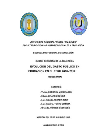 UNIVERSIDAD NACIONAL “PEDRO RUÍZ GALLO”
FACULTAD DE CIENCIAS HISTÓRICO SOCIALES Y EDUCACIÓN
ESCUELA PROFESIONAL DE EDUCACIÓN
CURSO: ECONOMIA DE LA EDUCACIÓN
EVOLUCION DEL GASTO PÚBLICO EN
EDUCACION EN EL PERU 2010- 2017
(MONOGRAFIA)
AUTORES:
. Victor, CORONEL MONDRAGÓN
. Eduar, LINARES MUÑOZ
. Luis Alberto, TEJADA ZEÑA
. Luis Aladino, TOCTO LOZADA
. Orlando, TORRES CESPEDES
MIERCOLES, 26 DE JULIO DE 2017
LAMBAYEQUE -PERU
 