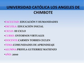 UNIVERSIDAD CATÓLICA LOS ANGELES DE
CHIMBOTE
●FACULTAD: EDUCACIÓN Y HUMANIDADES
●ESCUELA: EDUCACIÓN INICIAL
●CICLO: III CICLO
●CURSO: ENTORNOS VIRTUALES
●DOCENTE:CARMEN TORRES CECLEN
●TEMA:COMUNIDADES DE APRENDIZAJE
●ALUMNA:PRISYLA GUTIERREZ MATIENZO
●
AÑO: 2010
 