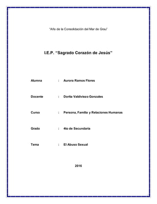 1
“Año de la Consolidación del Mar de Grau”
I.E.P. “Sagrado Corazón de Jesús”
Alumna : Aurora Ramos Flores
Docente : Dorita Valdiviezo Gonzales
Curso : Persona, Familia y Relaciones Humanas
Grado : 4to de Secundaria
Tema : El Abuso Sexual
2016
 