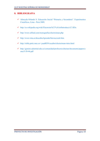 I.E.P NUESTRA SEÑORA DE MONSERRAT


8. BIBLIOGRAFIA

   Almeyda Orlando S. Educación Inicial “Primaria y Secundaria”. Experimentos
    Científicos, Lima - Perú 2009.

   http://es.wikipedia.org/wiki/Electroim%C3%A1n#Introducci.C3.B3n

   http://www.alfinal.com/monografias/electroiman.php

   http://www.inta.es/descubreAprende/htm/accion6.htm

   http://roble.pntic.mec.es/~jsaa0039/cucabot/electroiman-intro.html

   http://gemini.udistrital.edu.co/comunidad/profesores/drairan/documents/papers/c
    onci3-38-46.pdf




PROYECTO DE INVESTIGACIÓN                                                Página 10
 