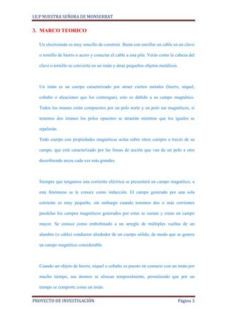I.E.P NUESTRA SEÑORA DE MONSERRAT


3. MARCO TEORICO

  Un electroimán es muy sencillo de construir. Basta con enrollar un cable en un clavo

  o tornillo de hierro o acero y conectar el cable a una pila. Verás como la cabeza del

  clavo o tornillo se convierte en un imán y atrae pequeños objetos metálicos.



  Un imán es un cuerpo caracterizado por atraer ciertos metales (hierro, níquel,

  cobalto o aleaciones que los contengan), esto es debido a su campo magnético.

  Todos los imanes están compuestos por un polo norte y un polo sur magnéticos, si

  tenemos dos imanes los polos opuestos se atraerán mientras que los iguales se

  repelerán.

  Todo cuerpo con propiedades magnéticas actúa sobre otros cuerpos a través de su

  campo, que está caracterizado por las líneas de acción que van de un polo a otro

  describiendo arcos cada vez más grandes.



  Siempre que tengamos una corriente eléctrica se presentará un campo magnético, a

  este fenómeno se le conoce como inducción. El campo generado por una sola

  corriente es muy pequeño, sin embargo cuando tenemos dos o más corrientes

  paralelas los campos magnéticos generados por estas se suman y crean un campo

  mayor. Se conoce como embobinado a un arreglo de múltiples vueltas de un

  alambre (o cable) conductor alrededor de un cuerpo sólido, de modo que se genere

  un campo magnético considerable.



  Cuando un objeto de hierro, níquel o cobalto es puesto en contacto con un imán por

  mucho tiempo, sus átomos se alinean temporalmente, permitiendo que por un

  tiempo se comporte como un imán.

PROYECTO DE INVESTIGACIÓN                                                    Página 3
 