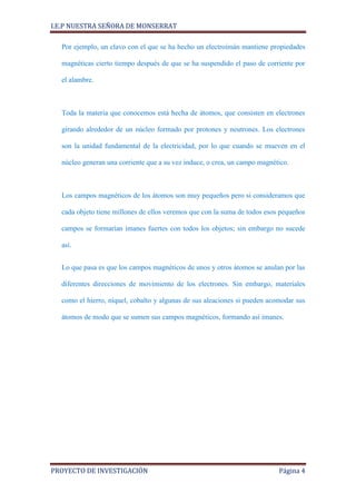 I.E.P NUESTRA SEÑORA DE MONSERRAT

  Por ejemplo, un clavo con el que se ha hecho un electroimán mantiene propiedades

  magnéticas cierto tiempo después de que se ha suspendido el paso de corriente por

  el alambre.



  Toda la materia que conocemos está hecha de átomos, que consisten en electrones

  girando alrededor de un núcleo formado por protones y neutrones. Los electrones

  son la unidad fundamental de la electricidad, por lo que cuando se mueven en el

  núcleo generan una corriente que a su vez induce, o crea, un campo magnético.



  Los campos magnéticos de los átomos son muy pequeños pero si consideramos que

  cada objeto tiene millones de ellos veremos que con la suma de todos esos pequeños

  campos se formarían imanes fuertes con todos los objetos; sin embargo no sucede

  así.


  Lo que pasa es que los campos magnéticos de unos y otros átomos se anulan por las

  diferentes direcciones de movimiento de los electrones. Sin embargo, materiales

  como el hierro, níquel, cobalto y algunas de sus aleaciones si pueden acomodar sus

  átomos de modo que se sumen sus campos magnéticos, formando así imanes.




PROYECTO DE INVESTIGACIÓN                                                  Página 4
 