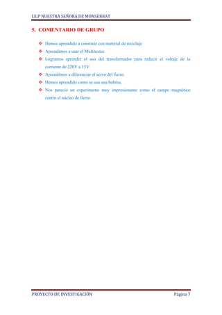 I.E.P NUESTRA SEÑORA DE MONSERRAT


5. COMENTARIO DE GRUPO

   Hemos aprendido a construir con material de reciclaje
   Aprendimos a usar el Multitester
   Logramos aprender el uso del transformador para reducir el voltaje de la
     corriente de 220V a 15V.
   Aprendimos a diferenciar el acero del fierro.
   Hemos aprendido como se usa una bobina.
   Nos pareció un experimento muy impresionante como el campo magnético
     centro el núcleo de fierro.




PROYECTO DE INVESTIGACIÓN                                           Página 7
 