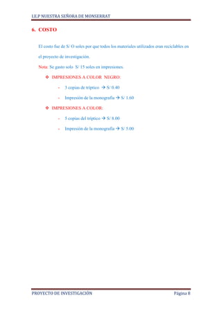 I.E.P NUESTRA SEÑORA DE MONSERRAT


6. COSTO


  El costo fue de S/ O soles por que todos los materiales utilizados eran reciclables en

  el proyecto de investigación.

  Nota: Se gasto solo S/ 15 soles en impresiones.

      IMPRESIONES A COLOR NEGRO:

             -   3 copias de tríptico  S/ 0.40

             -   Impresión de la monografía  S/ 1.60

      IMPRESIONES A COLOR:

             -   5 copias del tríptico  S/ 8.00

             -   Impresión de la monografía  S/ 5.00




PROYECTO DE INVESTIGACIÓN                                                      Página 8
 