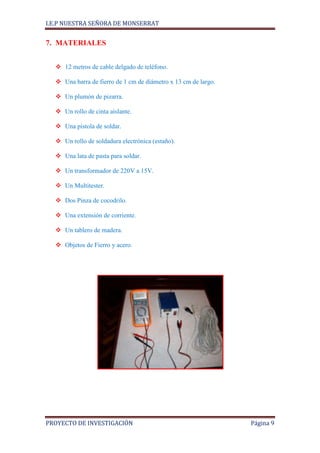 I.E.P NUESTRA SEÑORA DE MONSERRAT


7. MATERIALES


   12 metros de cable delgado de teléfono.

   Una barra de fierro de 1 cm de diámetro x 13 cm de largo.

   Un plumón de pizarra.

   Un rollo de cinta aislante.

   Una pistola de soldar.

   Un rollo de soldadura electrónica (estaño).

   Una lata de pasta para soldar.

   Un transformador de 220V a 15V.

   Un Multitester.

   Dos Pinza de cocodrilo.

   Una extensión de corriente.

   Un tablero de madera.

   Objetos de Fierro y acero.




PROYECTO DE INVESTIGACIÓN                                       Página 9
 