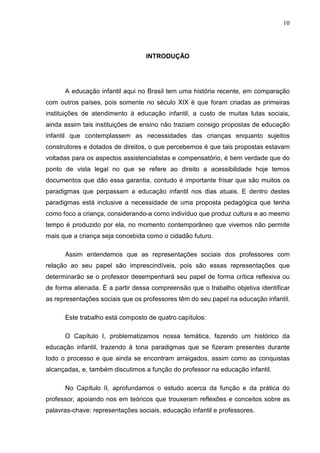 10




                                  INTRODUÇÃO




      A educação infantil aqui no Brasil tem uma história recente, em comparação
com outros países, pois somente no século XIX é que foram criadas as primeiras
instituições de atendimento à educação infantil, a custo de muitas lutas sociais,
ainda assim tais instituições de ensino não traziam consigo propostas de educação
infantil que contemplassem as necessidades das crianças enquanto sujeitos
construtores e dotados de direitos, o que percebemos é que tais propostas estavam
voltadas para os aspectos assistencialistas e compensatório, é bem verdade que do
ponto de vista legal no que se refere ao direito a acessibilidade hoje temos
documentos que dão essa garantia, contudo é importante frisar que são muitos os
paradigmas que perpassam a educação infantil nos dias atuais. E dentro destes
paradigmas está inclusive a necessidade de uma proposta pedagógica que tenha
como foco a criança, considerando-a como indivíduo que produz cultura e ao mesmo
tempo é produzido por ela, no momento contemporâneo que vivemos não permite
mais que a criança seja concebida como o cidadão futuro.

      Assim entendemos que as representações sociais dos professores com
relação ao seu papel são imprescindíveis, pois são essas representações que
determinarão se o professor desempenhará seu papel de forma crítica reflexiva ou
de forma alienada. É a partir dessa compreensão que o trabalho objetiva identificar
as representações sociais que os professores têm do seu papel na educação infantil.

      Este trabalho está composto de quatro capítulos:

      O Capítulo I, problematizamos nossa temática, fazendo um histórico da
educação infantil, trazendo à tona paradigmas que se fizeram presentes durante
todo o processo e que ainda se encontram arraigados, assim como as conquistas
alcançadas, e, também discutimos a função do professor na educação infantil.

      No Capítulo II, aprofundamos o estudo acerca da função e da prática do
professor, apoiando nos em teóricos que trouxeram reflexões e conceitos sobre as
palavras-chave: representações sociais, educação infantil e professores.
 