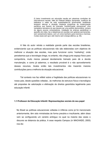15




                     O baixo investimento em educação resulta em péssimas condições de
                     infra-estrutura escolar, falta de material didático apropriado, ausência de
                     biblioteca e salas de aula superlotadas.Os governantes neoliberais
                     tentaram atenuar a situação mediante programas de modernização
                     periférica que fizeram da chamada “transformação educacional” uma
                     verdadeira caricatura do que deveria ser uma política democrática: compra
                     de alguns poucos computadores, instalação de antenas parabólicas e
                     aparelho de vídeo, fax e datashows em escolas com goteiras permanentes,
                     sem saneamento básico, com um único banheiro para meninos e meninas,
                     muitas vezes sem giz e até mesmo sem energia elétrica. (p. 46).




      A fala do autor retrata a realidade grande parte das escolas brasileiras,
evidenciando que as políticas educacionais não são elaboradas com objetivos de
melhorar a situação das escolas, mas para funcionar como “marketing”, onde
percebemos que a tecnologia chega, no entanto, não chega junto espaço físico para
comportá-la, muito menos pessoal devidamente treinado para dá a devida
manutenção, e como já sabemos, o resultado provável é o não aproveitamento
desses   recursos.   Acaba    então    tais   investimentos       não    trazendo     maiores
contribuições para a melhoria da situação educacional.


      Tal contexto nos faz refletir sobre a fragilidade das políticas educacionais no
nosso pais, desde questões voltadas , às melhorias de estrutura física e tecnológica
até propostas de valorização e efetivação de direitos garantidos legalmente para
educação infantil.




1.1 Professor da Educação Infantil: Representações sociais do seu papel



  No Brasil as políticas educacionais voltadas à infância como já foi mencionado
  anteriormente, têm sido ministradas de forma precária e insuficiente, além disso
  vem se configurando um cenário ambíguo no qual na maioria das vezes o
  discurso se distancia da prática. A esse respeito Campos (in MACHADO, 2005)
  nos diz:
 