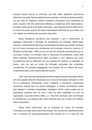 17



presente estudo foca-se no professor que está nesse segmento educacional
referente à formação desses profissionais por exemplo, vivencia-se grande paradoxo
em que tanto as instâncias (Federal, Estadual e Municipal) como instituições de
ensino superior não têm claramente definidas as exigências tanto relacionadas à
formação inicial quanto à formação continuada, o que segundo Kramer (2005) torna-
se muito mais grave quando são feitas interpretações diferentes do que retrata a lei
com relação aos profissionais que atuam nesta área.

      Nesta perspectiva percebe-se que enquanto o que é determinado na
legislação relacionado à formação de profissionais da educação infantil deixa
“brechas”, entendimentos diferentes, as instituições de ensino que atendem crianças
de 0 a 6 anos funcionam com profissionais com formação mínima ou nenhuma. O
Ministério da Educação – MEC por sua vez não tem oferecido subsídios para que os
municípios invistam na formação inicial e continuada de professores, sendo esta
última oferecida esporadicamente pelos municípios e com objetivos que muito
provavelmente até se distanciem de uma proposta de melhoria de qualidade de
ensino, uma vez que os cursos de formação continuada são ministrados
normalmente em jornadas pedagógicas com duração de no máximo 40 horas,
inviabilizando assim maior aprofundamento teórico.


       Além disso não são trabalhadas temáticas específicas para educação infantil.
Um outro aspecto relevante relacionado aos cursos de formação continuada é o fato
de os professores participantes serem instigados a abandonar experiências
vivenciadas durante toda sua prática pedagógica. A própria nomenclatura usada
para designar o processo (capacitação, reciclagem, dentre outros) sugere que os
educadores comecem tudo de novo a partir da visão trabalhada no curso de
capacitação o que para Kramer (2005, p. ): “não deve acontecer, pois na formação
de profissionais sua trajetória deve estar presente para que se faça uma reflexão
sobre essa prática”.

      Dessa forma observamos que as propostas de cursos de formação
continuada que estão sendo oferecidas acabam não contribuindo significativamente
com o processo de ensino-aprendizagem das crianças de 0 a 6 anos por não
 