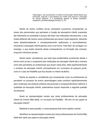 19


                      maternagem, que acompanhou a história da Educação Infantil desde seus
                      primórdios, segundo o qual bastava ser mulher para assumir a educação
                      da criança pequena, e a socialização apenas no âmbito doméstico,
                      impediram a profissionalização da área. (p. 07).




      Diante de tantos conflitos faz-se necessário buscarmos compreender as
raízes dos preconceitos que permeiam a função de educador/a infantil, presentes
tão fortemente na sociedade e porque não dizer nas instituições educacionais, o que
acaba afetando até mesmo os/as profissionais que atuam neste segmento, deixando
os/as desestimulados/as e consequentemente apáticos/as e acomodados/as,
encarando a educação infantil apenas como uma forma “mais fácil” de conseguir um
emprego, o que acaba trazendo sérias consequências na formação das crianças,
enquanto indivíduos sociais.

      Sendo assim, percebemos que toda essa problemática envolvendo desde a
forma como se deu o surgimento das instituições de educação infantil até a maneira
como são percebidos os profissionais que atuam nesta área, afeta significantemente
o contexto da educação infantil, principalmente em municípios de pequeno porte,
como é o caso de Filadélfia que fica situado no interior da Bahia.

      Diante do exposto e, acreditando que compreender como os profissionais se
percebem no processo de ensino aprendizagem pode contribuir significativamente
para mudanças nas políticas públicas educacionais e consequentemente melhorar a
qualidade da educação infantil, pretendemos buscar responder a seguinte questão
da pesquisa:

      Quais as representações sociais que os/as professores/as de educação
infantil da Creche Mãe Dedé, no município de Filadélfia - BA tem do seu papel na
educação infantil?

      Mediante a essa questão, a nossa pesquisa terá como objetivo central:

      Identificar as representações sociais que os/as professores/as da Creche Mãe
Dedé têm sobre seu papel na educação infantil.
 