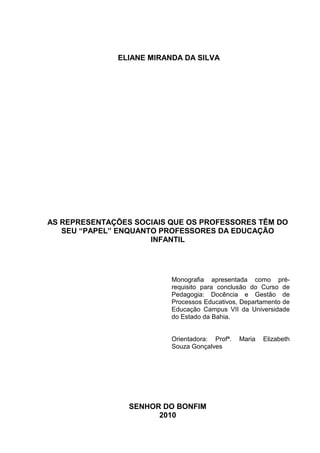 ELIANE MIRANDA DA SILVA




AS REPRESENTAÇÕES SOCIAIS QUE OS PROFESSORES TÊM DO
   SEU “PAPEL” ENQUANTO PROFESSORES DA EDUCAÇÃO
                      INFANTIL




                          Monografia apresentada como pré-
                          requisito para conclusão do Curso de
                          Pedagogia: Docência e Gestão de
                          Processos Educativos, Departamento de
                          Educação Campus VII da Universidade
                          do Estado da Bahia.


                          Orientadora: Profª.   Maria   Elizabeth
                          Souza Gonçalves




                 SENHOR DO BONFIM
                       2010
 