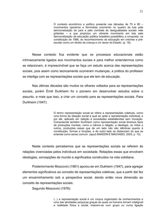 21


                      O contexto econômico e político presente nas décadas de 70 e 80 –
                      movimentos operários e feministas ocorrendo no quadro da luta pela
                      democratização do país e pelo combate às desigualdades sociais nele
                      gritantes – e que propiciou um vibrante movimento em luta pela
                      democratização da educação pública brasileira possibilitou a conquista, na
                      constituição de 1988, do reconhecimento da educação em creches e pré-
                      escolar como um direito da criança e um dever do Estado. (p. 18).



      Nesse contexto fica evidente que os processos educacionais estão
intrinsecamente ligados aos movimentos sociais e para melhor entendermos como
se relacionam, é imprescindível que se faça um estudo acerca das representações
sociais, pois assim como teoricamente ocorreram mudanças, a prática do professor
se interliga com as representações sociais que ele tem de educação.

      Nas últimas décadas são muitos os olhares voltados para as representações
sociais, porém Émili Durkheim foi o pioneiro em desenvolver estudos sobre o
assunto, e mais que isso, a criar um conceito para as representações sociais. Para
Durkheim (1947):


                      O termo representação social se refere a representações coletivas, como
                      uma forma de ideação social à qual se opõe a representação individual, e
                      por ele, aplicado em relação à sociedades estabelecidas sem inovação.
                      Compreende também Durkheim como representação social diversos tipos
                      de produções mentais, como a ciência a religião, a ideologia, os mitos e
                      outros, produções essas que de um lado não são idênticas quanto à
                      constituição, formas e funções, e de outro lado se distanciam do que se
                      entende como senso comum. (apud ANADON E MACHADO, 2003, p. 10).



      Neste contexto percebemos que as representações sociais se referem às
relações vivenciadas pelos indivíduos em sociedade. Relações essas que envolvem
ideologias, concepções de mundo e significados construídos na vida cotidiana.

      Posteriormente Moscovici (1961) apoiou-se em Dukheim (1947), para agregar
elementos significativos ao conceito de representações coletivas, que a partir daí fez
um encaminhamento sob a perspectiva social, dando então nova dimensão ao
conceito de representações sociais.
      Segundo Moscovici (1978):


                      (...) a representação social é um corpus organizado de conhecimentos e
                      uma das atividades psíquicas graças às quais os homens tornam inteligível
                      a realidade física e social, inserem-se num grupo ou numa ligação
 
